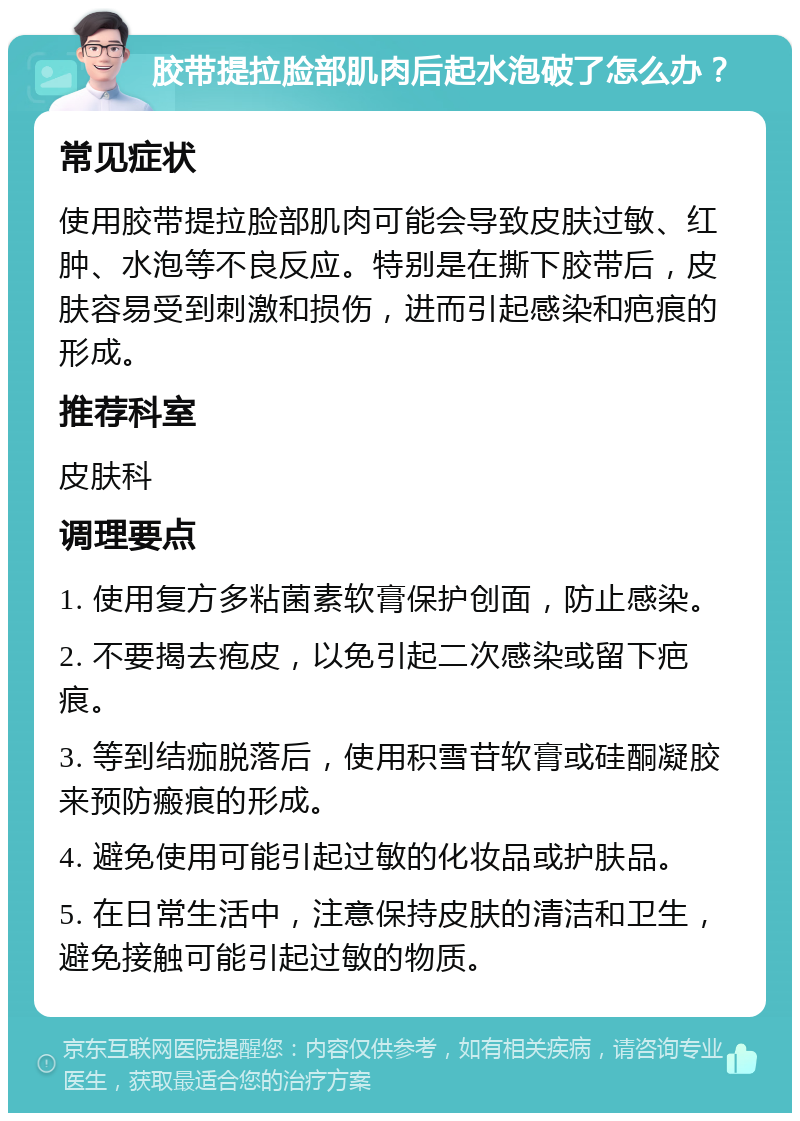 胶带提拉脸部肌肉后起水泡破了怎么办？ 常见症状 使用胶带提拉脸部肌肉可能会导致皮肤过敏、红肿、水泡等不良反应。特别是在撕下胶带后，皮肤容易受到刺激和损伤，进而引起感染和疤痕的形成。 推荐科室 皮肤科 调理要点 1. 使用复方多粘菌素软膏保护创面，防止感染。 2. 不要揭去疱皮，以免引起二次感染或留下疤痕。 3. 等到结痂脱落后，使用积雪苷软膏或硅酮凝胶来预防瘢痕的形成。 4. 避免使用可能引起过敏的化妆品或护肤品。 5. 在日常生活中，注意保持皮肤的清洁和卫生，避免接触可能引起过敏的物质。