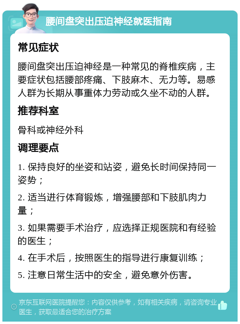 腰间盘突出压迫神经就医指南 常见症状 腰间盘突出压迫神经是一种常见的脊椎疾病，主要症状包括腰部疼痛、下肢麻木、无力等。易感人群为长期从事重体力劳动或久坐不动的人群。 推荐科室 骨科或神经外科 调理要点 1. 保持良好的坐姿和站姿，避免长时间保持同一姿势； 2. 适当进行体育锻炼，增强腰部和下肢肌肉力量； 3. 如果需要手术治疗，应选择正规医院和有经验的医生； 4. 在手术后，按照医生的指导进行康复训练； 5. 注意日常生活中的安全，避免意外伤害。