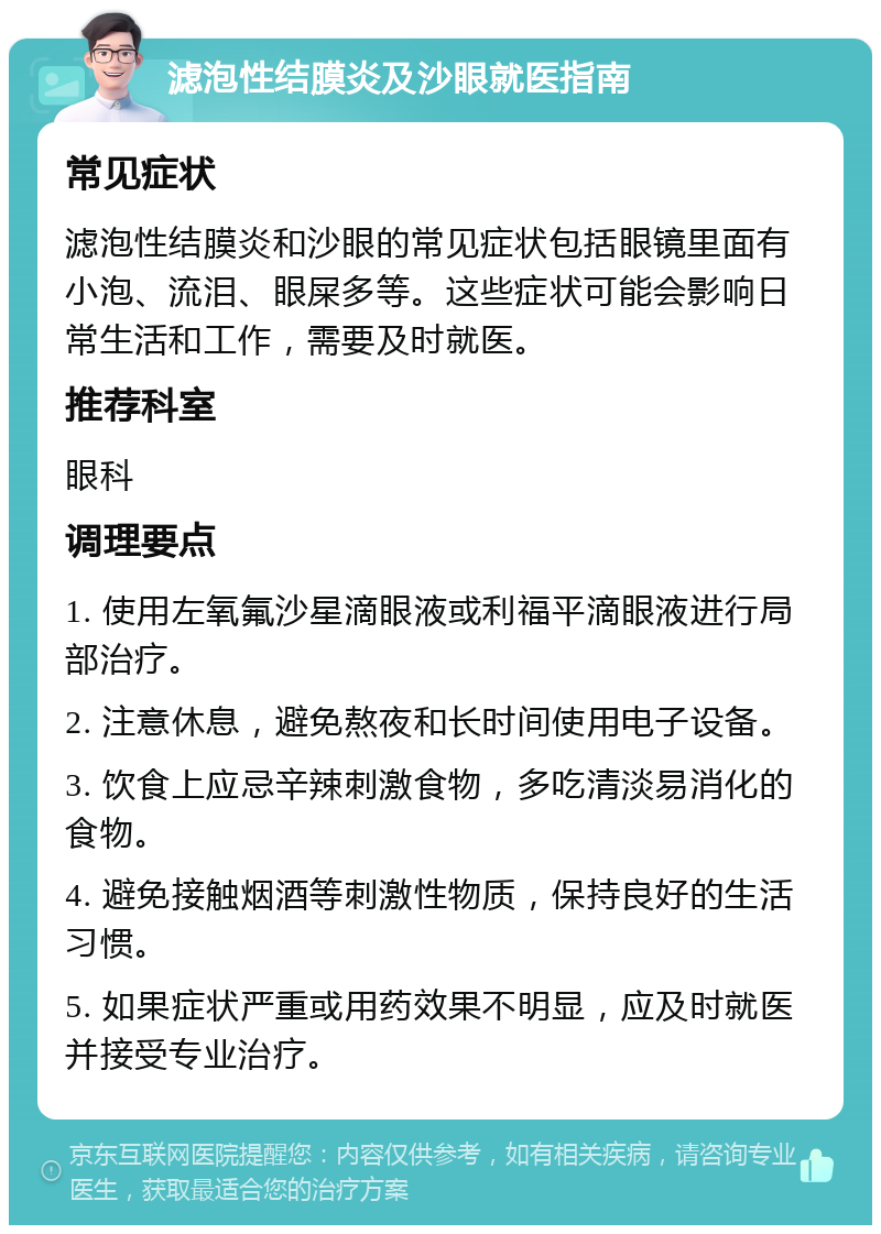 滤泡性结膜炎及沙眼就医指南 常见症状 滤泡性结膜炎和沙眼的常见症状包括眼镜里面有小泡、流泪、眼屎多等。这些症状可能会影响日常生活和工作，需要及时就医。 推荐科室 眼科 调理要点 1. 使用左氧氟沙星滴眼液或利福平滴眼液进行局部治疗。 2. 注意休息，避免熬夜和长时间使用电子设备。 3. 饮食上应忌辛辣刺激食物，多吃清淡易消化的食物。 4. 避免接触烟酒等刺激性物质，保持良好的生活习惯。 5. 如果症状严重或用药效果不明显，应及时就医并接受专业治疗。