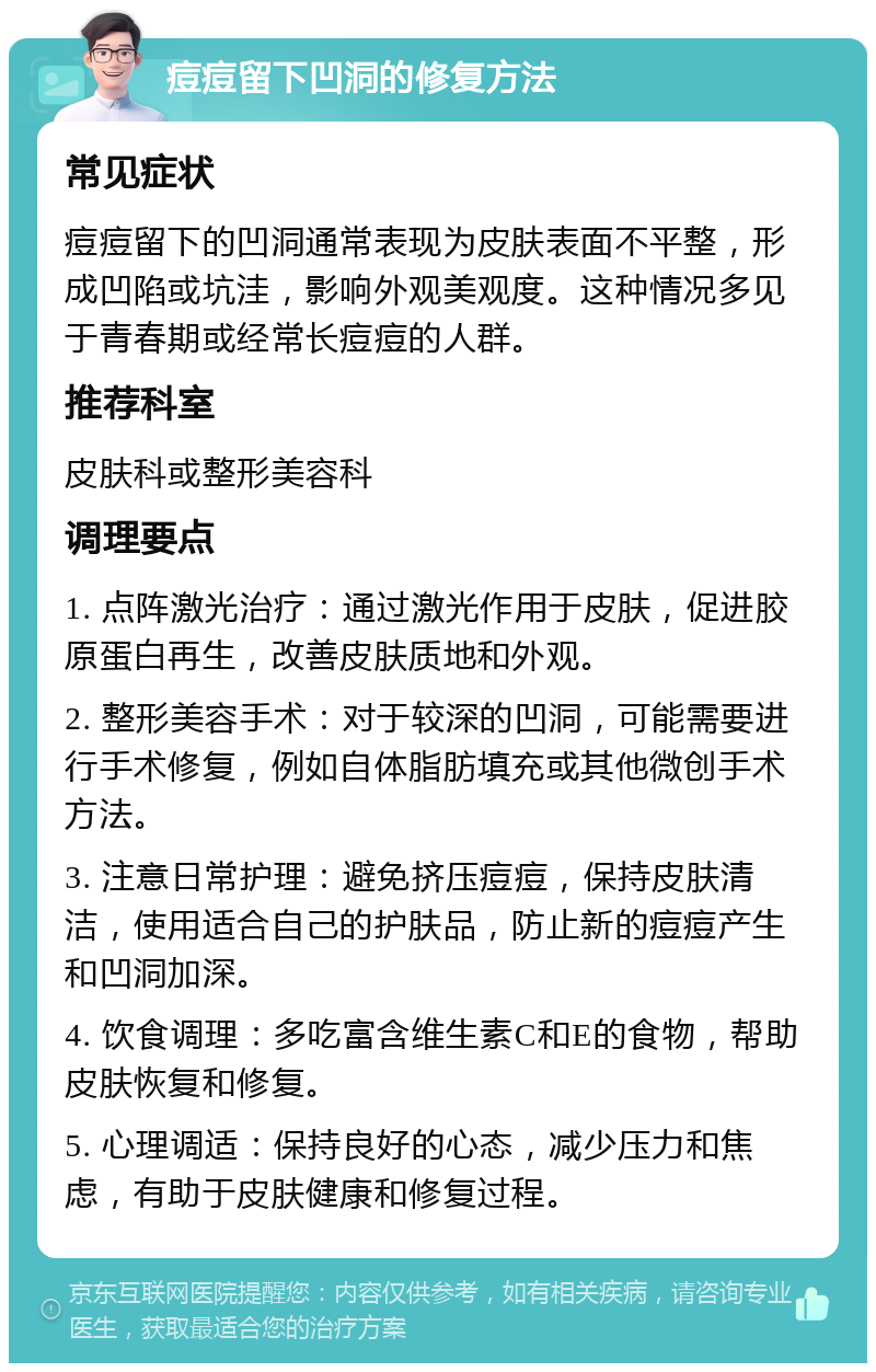 痘痘留下凹洞的修复方法 常见症状 痘痘留下的凹洞通常表现为皮肤表面不平整，形成凹陷或坑洼，影响外观美观度。这种情况多见于青春期或经常长痘痘的人群。 推荐科室 皮肤科或整形美容科 调理要点 1. 点阵激光治疗：通过激光作用于皮肤，促进胶原蛋白再生，改善皮肤质地和外观。 2. 整形美容手术：对于较深的凹洞，可能需要进行手术修复，例如自体脂肪填充或其他微创手术方法。 3. 注意日常护理：避免挤压痘痘，保持皮肤清洁，使用适合自己的护肤品，防止新的痘痘产生和凹洞加深。 4. 饮食调理：多吃富含维生素C和E的食物，帮助皮肤恢复和修复。 5. 心理调适：保持良好的心态，减少压力和焦虑，有助于皮肤健康和修复过程。