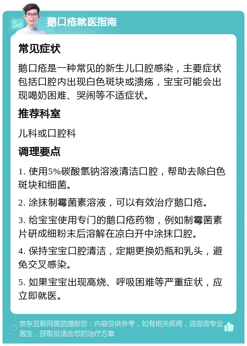 鹅口疮就医指南 常见症状 鹅口疮是一种常见的新生儿口腔感染，主要症状包括口腔内出现白色斑块或溃疡，宝宝可能会出现喝奶困难、哭闹等不适症状。 推荐科室 儿科或口腔科 调理要点 1. 使用5%碳酸氢钠溶液清洁口腔，帮助去除白色斑块和细菌。 2. 涂抹制霉菌素溶液，可以有效治疗鹅口疮。 3. 给宝宝使用专门的鹅口疮药物，例如制霉菌素片研成细粉末后溶解在凉白开中涂抹口腔。 4. 保持宝宝口腔清洁，定期更换奶瓶和乳头，避免交叉感染。 5. 如果宝宝出现高烧、呼吸困难等严重症状，应立即就医。