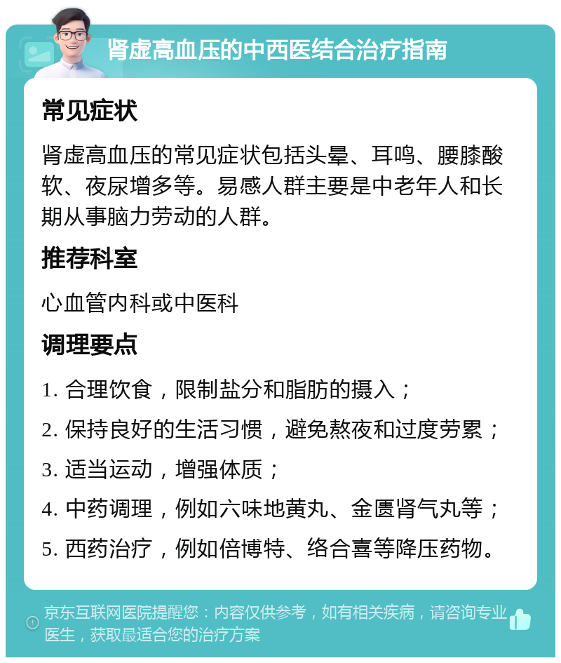 肾虚高血压的中西医结合治疗指南 常见症状 肾虚高血压的常见症状包括头晕、耳鸣、腰膝酸软、夜尿增多等。易感人群主要是中老年人和长期从事脑力劳动的人群。 推荐科室 心血管内科或中医科 调理要点 1. 合理饮食，限制盐分和脂肪的摄入； 2. 保持良好的生活习惯，避免熬夜和过度劳累； 3. 适当运动，增强体质； 4. 中药调理，例如六味地黄丸、金匮肾气丸等； 5. 西药治疗，例如倍博特、络合喜等降压药物。