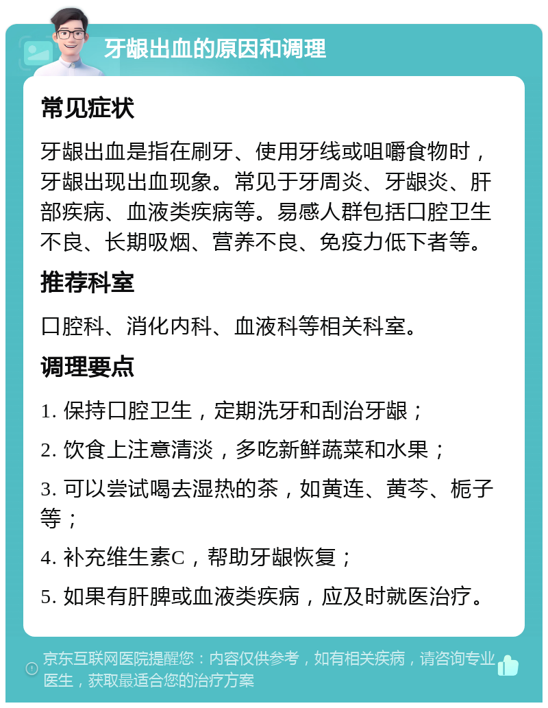 牙龈出血的原因和调理 常见症状 牙龈出血是指在刷牙、使用牙线或咀嚼食物时，牙龈出现出血现象。常见于牙周炎、牙龈炎、肝部疾病、血液类疾病等。易感人群包括口腔卫生不良、长期吸烟、营养不良、免疫力低下者等。 推荐科室 口腔科、消化内科、血液科等相关科室。 调理要点 1. 保持口腔卫生，定期洗牙和刮治牙龈； 2. 饮食上注意清淡，多吃新鲜蔬菜和水果； 3. 可以尝试喝去湿热的茶，如黄连、黄芩、栀子等； 4. 补充维生素C，帮助牙龈恢复； 5. 如果有肝脾或血液类疾病，应及时就医治疗。