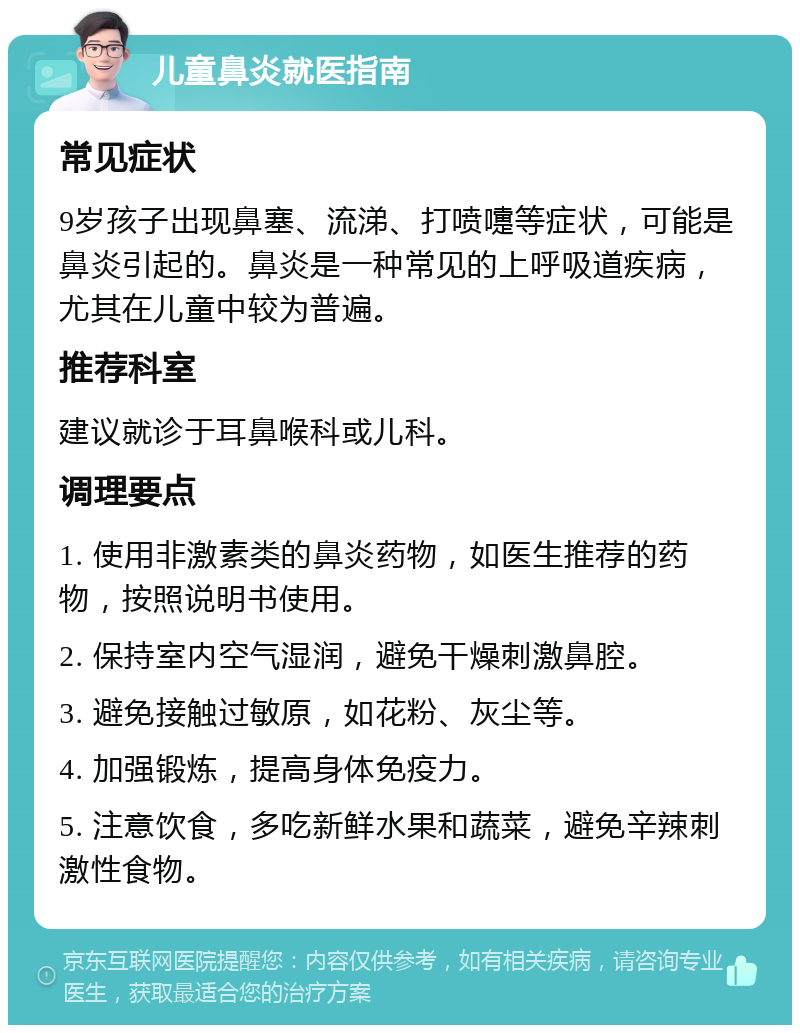 儿童鼻炎就医指南 常见症状 9岁孩子出现鼻塞、流涕、打喷嚏等症状，可能是鼻炎引起的。鼻炎是一种常见的上呼吸道疾病，尤其在儿童中较为普遍。 推荐科室 建议就诊于耳鼻喉科或儿科。 调理要点 1. 使用非激素类的鼻炎药物，如医生推荐的药物，按照说明书使用。 2. 保持室内空气湿润，避免干燥刺激鼻腔。 3. 避免接触过敏原，如花粉、灰尘等。 4. 加强锻炼，提高身体免疫力。 5. 注意饮食，多吃新鲜水果和蔬菜，避免辛辣刺激性食物。