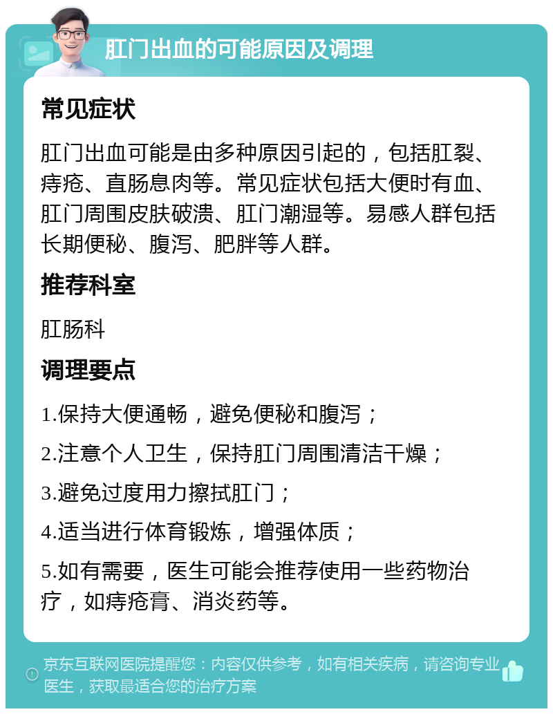 肛门出血的可能原因及调理 常见症状 肛门出血可能是由多种原因引起的，包括肛裂、痔疮、直肠息肉等。常见症状包括大便时有血、肛门周围皮肤破溃、肛门潮湿等。易感人群包括长期便秘、腹泻、肥胖等人群。 推荐科室 肛肠科 调理要点 1.保持大便通畅，避免便秘和腹泻； 2.注意个人卫生，保持肛门周围清洁干燥； 3.避免过度用力擦拭肛门； 4.适当进行体育锻炼，增强体质； 5.如有需要，医生可能会推荐使用一些药物治疗，如痔疮膏、消炎药等。