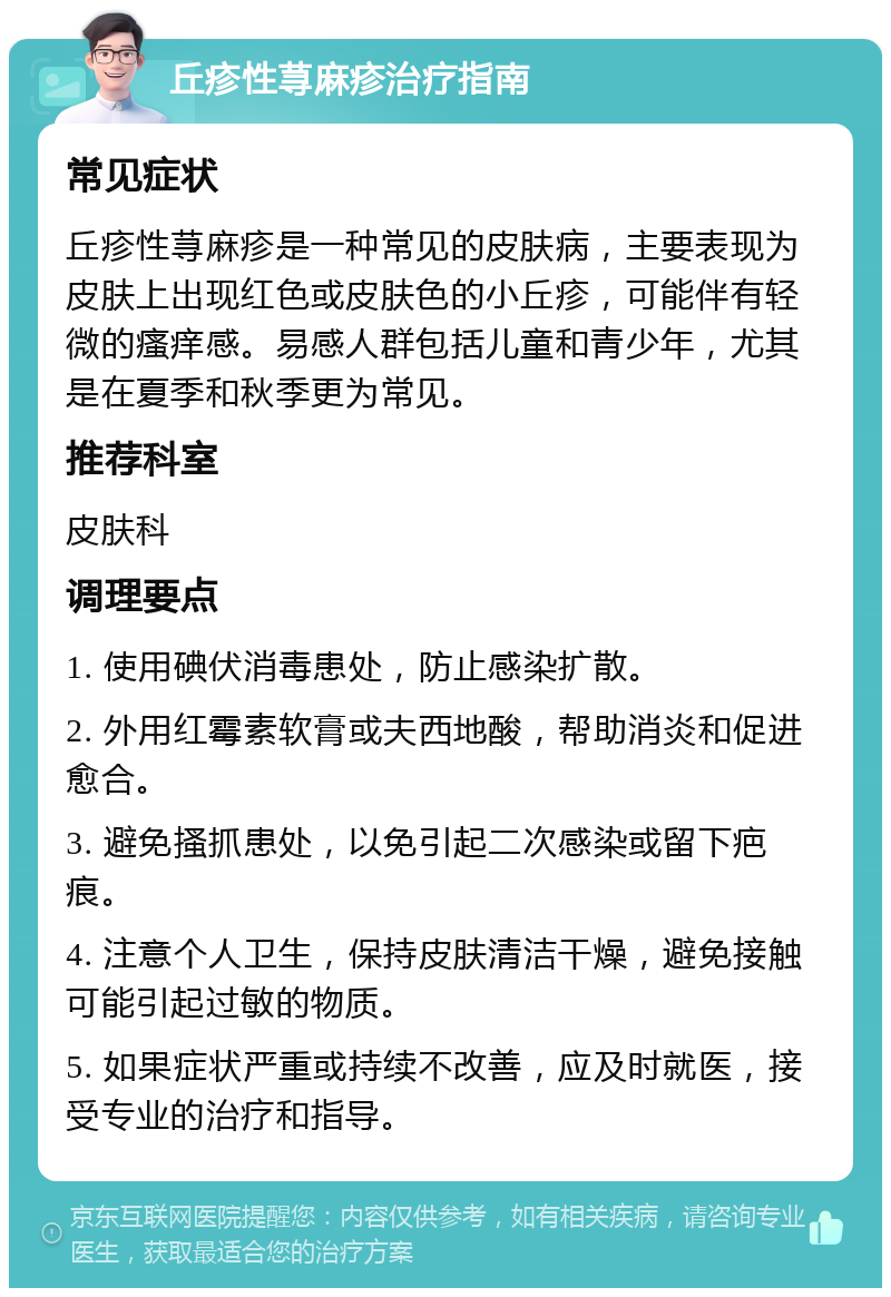 丘疹性荨麻疹治疗指南 常见症状 丘疹性荨麻疹是一种常见的皮肤病，主要表现为皮肤上出现红色或皮肤色的小丘疹，可能伴有轻微的瘙痒感。易感人群包括儿童和青少年，尤其是在夏季和秋季更为常见。 推荐科室 皮肤科 调理要点 1. 使用碘伏消毒患处，防止感染扩散。 2. 外用红霉素软膏或夫西地酸，帮助消炎和促进愈合。 3. 避免搔抓患处，以免引起二次感染或留下疤痕。 4. 注意个人卫生，保持皮肤清洁干燥，避免接触可能引起过敏的物质。 5. 如果症状严重或持续不改善，应及时就医，接受专业的治疗和指导。