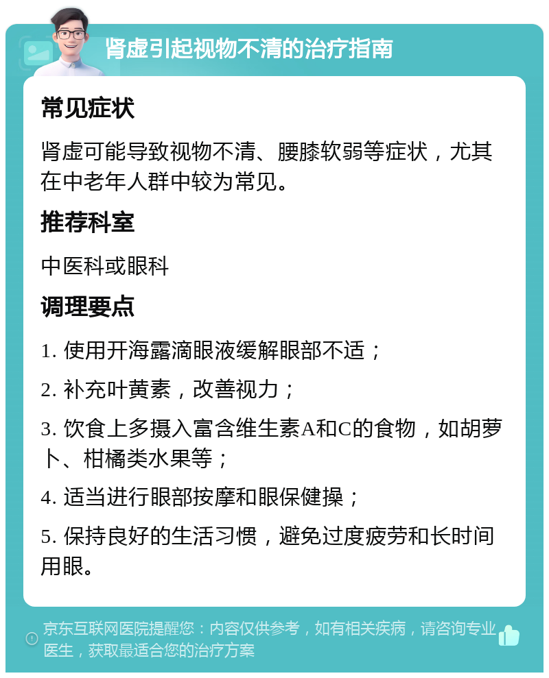 肾虚引起视物不清的治疗指南 常见症状 肾虚可能导致视物不清、腰膝软弱等症状，尤其在中老年人群中较为常见。 推荐科室 中医科或眼科 调理要点 1. 使用开海露滴眼液缓解眼部不适； 2. 补充叶黄素，改善视力； 3. 饮食上多摄入富含维生素A和C的食物，如胡萝卜、柑橘类水果等； 4. 适当进行眼部按摩和眼保健操； 5. 保持良好的生活习惯，避免过度疲劳和长时间用眼。