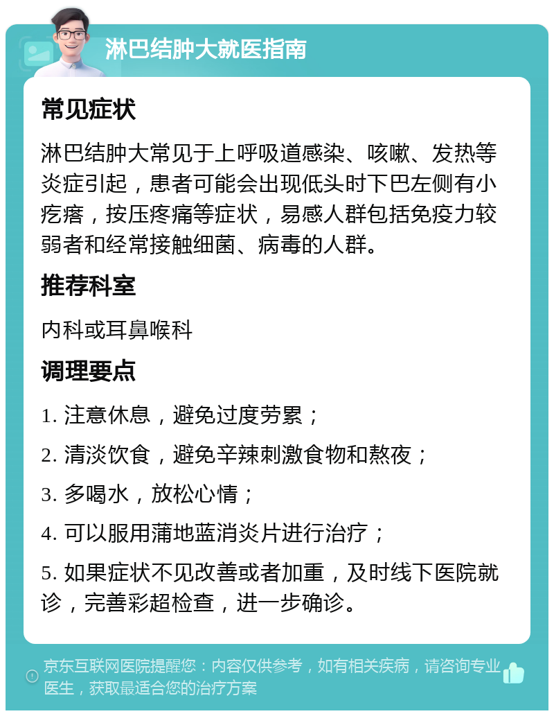 淋巴结肿大就医指南 常见症状 淋巴结肿大常见于上呼吸道感染、咳嗽、发热等炎症引起，患者可能会出现低头时下巴左侧有小疙瘩，按压疼痛等症状，易感人群包括免疫力较弱者和经常接触细菌、病毒的人群。 推荐科室 内科或耳鼻喉科 调理要点 1. 注意休息，避免过度劳累； 2. 清淡饮食，避免辛辣刺激食物和熬夜； 3. 多喝水，放松心情； 4. 可以服用蒲地蓝消炎片进行治疗； 5. 如果症状不见改善或者加重，及时线下医院就诊，完善彩超检查，进一步确诊。