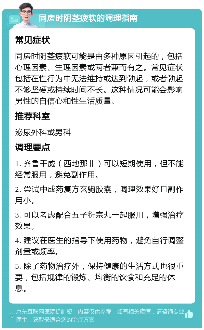 同房时阴茎疲软的调理指南 常见症状 同房时阴茎疲软可能是由多种原因引起的，包括心理因素、生理因素或两者兼而有之。常见症状包括在性行为中无法维持或达到勃起，或者勃起不够坚硬或持续时间不长。这种情况可能会影响男性的自信心和性生活质量。 推荐科室 泌尿外科或男科 调理要点 1. 齐鲁千威（西地那非）可以短期使用，但不能经常服用，避免副作用。 2. 尝试中成药复方玄驹胶囊，调理效果好且副作用小。 3. 可以考虑配合五子衍宗丸一起服用，增强治疗效果。 4. 建议在医生的指导下使用药物，避免自行调整剂量或频率。 5. 除了药物治疗外，保持健康的生活方式也很重要，包括规律的锻炼、均衡的饮食和充足的休息。