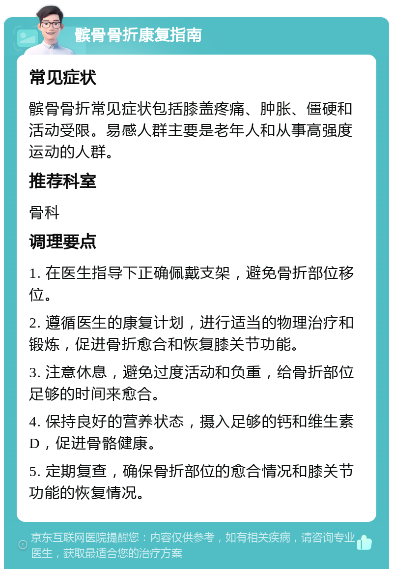 髌骨骨折康复指南 常见症状 髌骨骨折常见症状包括膝盖疼痛、肿胀、僵硬和活动受限。易感人群主要是老年人和从事高强度运动的人群。 推荐科室 骨科 调理要点 1. 在医生指导下正确佩戴支架，避免骨折部位移位。 2. 遵循医生的康复计划，进行适当的物理治疗和锻炼，促进骨折愈合和恢复膝关节功能。 3. 注意休息，避免过度活动和负重，给骨折部位足够的时间来愈合。 4. 保持良好的营养状态，摄入足够的钙和维生素D，促进骨骼健康。 5. 定期复查，确保骨折部位的愈合情况和膝关节功能的恢复情况。