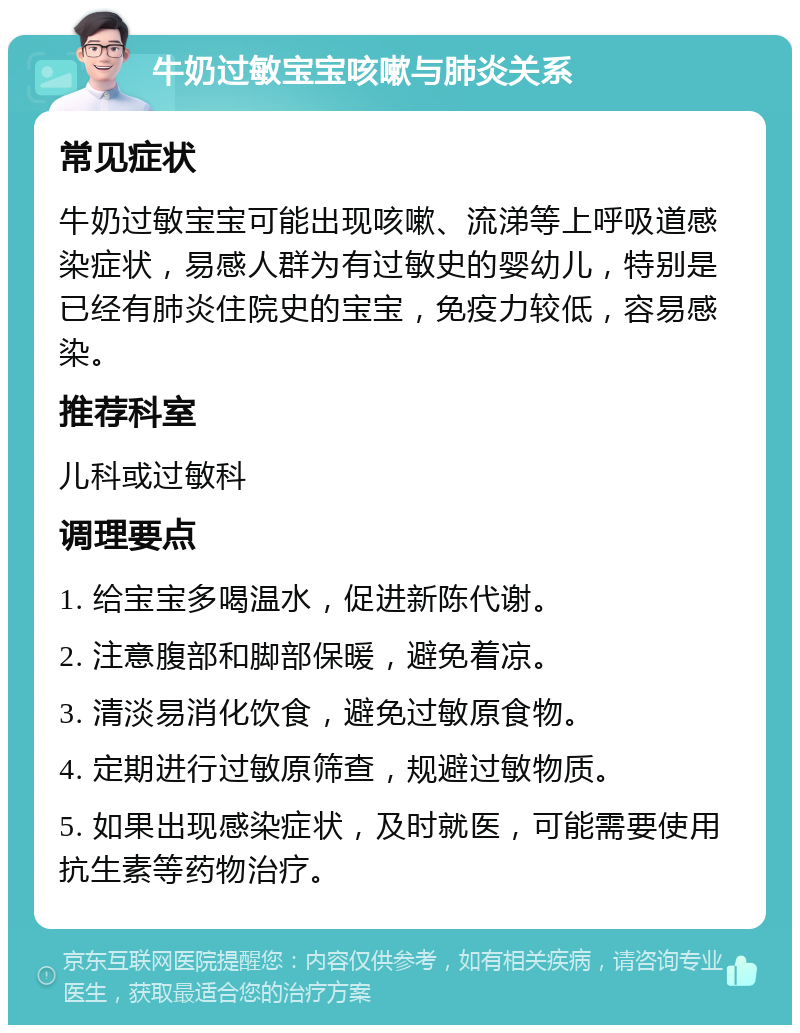 牛奶过敏宝宝咳嗽与肺炎关系 常见症状 牛奶过敏宝宝可能出现咳嗽、流涕等上呼吸道感染症状，易感人群为有过敏史的婴幼儿，特别是已经有肺炎住院史的宝宝，免疫力较低，容易感染。 推荐科室 儿科或过敏科 调理要点 1. 给宝宝多喝温水，促进新陈代谢。 2. 注意腹部和脚部保暖，避免着凉。 3. 清淡易消化饮食，避免过敏原食物。 4. 定期进行过敏原筛查，规避过敏物质。 5. 如果出现感染症状，及时就医，可能需要使用抗生素等药物治疗。