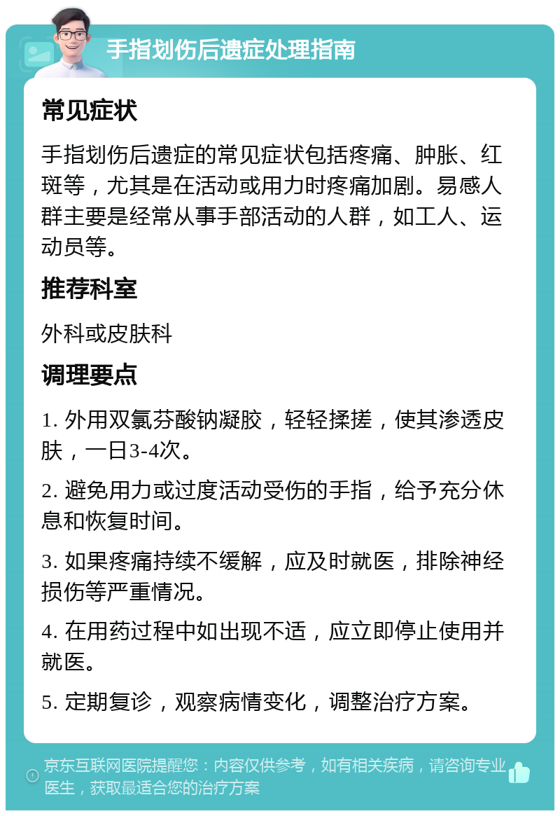 手指划伤后遗症处理指南 常见症状 手指划伤后遗症的常见症状包括疼痛、肿胀、红斑等，尤其是在活动或用力时疼痛加剧。易感人群主要是经常从事手部活动的人群，如工人、运动员等。 推荐科室 外科或皮肤科 调理要点 1. 外用双氯芬酸钠凝胶，轻轻揉搓，使其渗透皮肤，一日3-4次。 2. 避免用力或过度活动受伤的手指，给予充分休息和恢复时间。 3. 如果疼痛持续不缓解，应及时就医，排除神经损伤等严重情况。 4. 在用药过程中如出现不适，应立即停止使用并就医。 5. 定期复诊，观察病情变化，调整治疗方案。