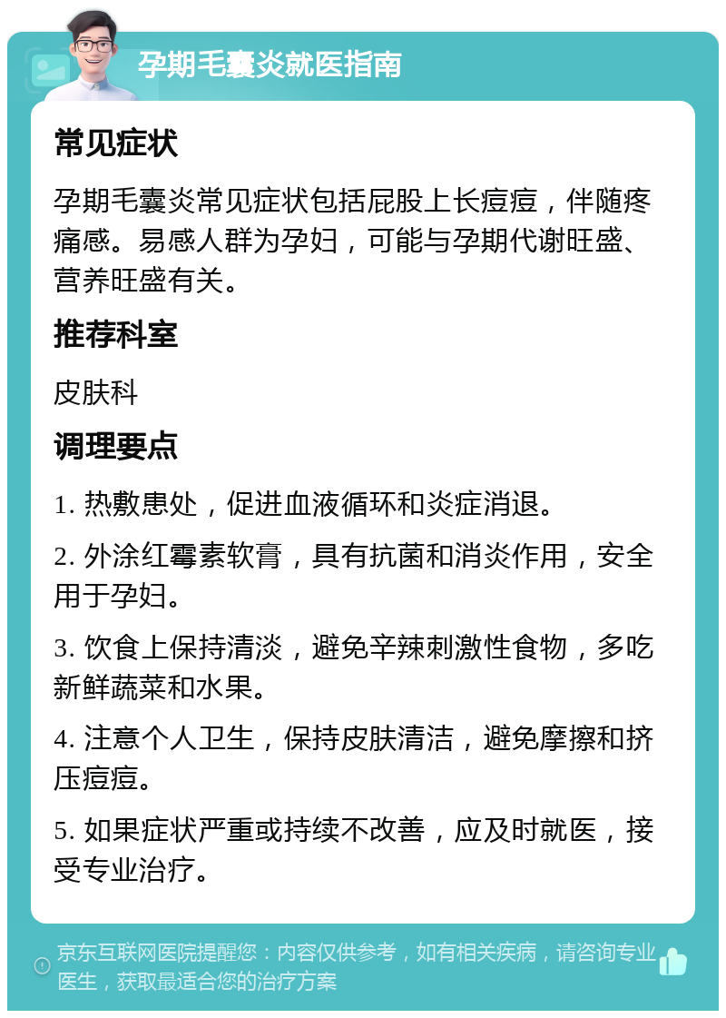 孕期毛囊炎就医指南 常见症状 孕期毛囊炎常见症状包括屁股上长痘痘，伴随疼痛感。易感人群为孕妇，可能与孕期代谢旺盛、营养旺盛有关。 推荐科室 皮肤科 调理要点 1. 热敷患处，促进血液循环和炎症消退。 2. 外涂红霉素软膏，具有抗菌和消炎作用，安全用于孕妇。 3. 饮食上保持清淡，避免辛辣刺激性食物，多吃新鲜蔬菜和水果。 4. 注意个人卫生，保持皮肤清洁，避免摩擦和挤压痘痘。 5. 如果症状严重或持续不改善，应及时就医，接受专业治疗。