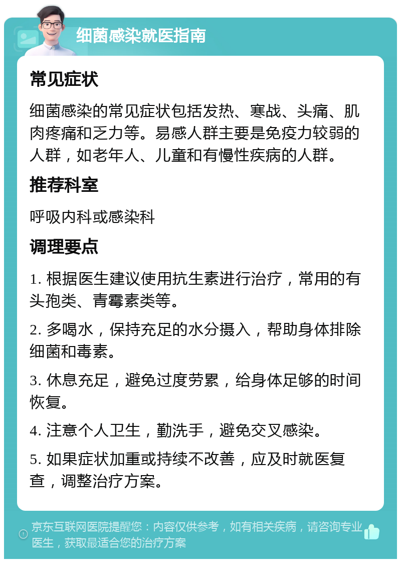 细菌感染就医指南 常见症状 细菌感染的常见症状包括发热、寒战、头痛、肌肉疼痛和乏力等。易感人群主要是免疫力较弱的人群，如老年人、儿童和有慢性疾病的人群。 推荐科室 呼吸内科或感染科 调理要点 1. 根据医生建议使用抗生素进行治疗，常用的有头孢类、青霉素类等。 2. 多喝水，保持充足的水分摄入，帮助身体排除细菌和毒素。 3. 休息充足，避免过度劳累，给身体足够的时间恢复。 4. 注意个人卫生，勤洗手，避免交叉感染。 5. 如果症状加重或持续不改善，应及时就医复查，调整治疗方案。