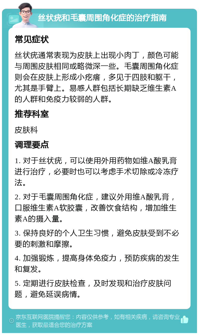 丝状疣和毛囊周围角化症的治疗指南 常见症状 丝状疣通常表现为皮肤上出现小肉丁，颜色可能与周围皮肤相同或略微深一些。毛囊周围角化症则会在皮肤上形成小疙瘩，多见于四肢和躯干，尤其是手臂上。易感人群包括长期缺乏维生素A的人群和免疫力较弱的人群。 推荐科室 皮肤科 调理要点 1. 对于丝状疣，可以使用外用药物如维A酸乳膏进行治疗，必要时也可以考虑手术切除或冷冻疗法。 2. 对于毛囊周围角化症，建议外用维A酸乳膏，口服维生素A软胶囊，改善饮食结构，增加维生素A的摄入量。 3. 保持良好的个人卫生习惯，避免皮肤受到不必要的刺激和摩擦。 4. 加强锻炼，提高身体免疫力，预防疾病的发生和复发。 5. 定期进行皮肤检查，及时发现和治疗皮肤问题，避免延误病情。