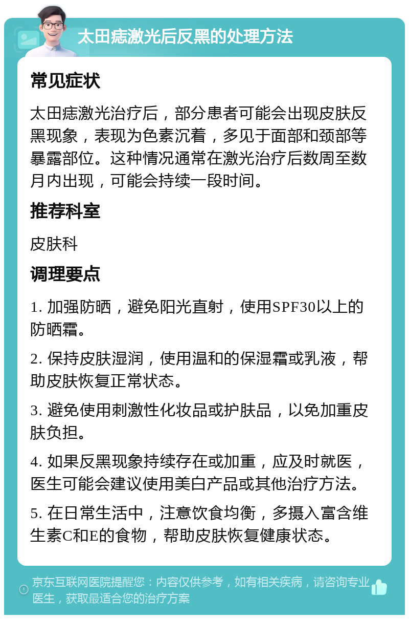 太田痣激光后反黑的处理方法 常见症状 太田痣激光治疗后，部分患者可能会出现皮肤反黑现象，表现为色素沉着，多见于面部和颈部等暴露部位。这种情况通常在激光治疗后数周至数月内出现，可能会持续一段时间。 推荐科室 皮肤科 调理要点 1. 加强防晒，避免阳光直射，使用SPF30以上的防晒霜。 2. 保持皮肤湿润，使用温和的保湿霜或乳液，帮助皮肤恢复正常状态。 3. 避免使用刺激性化妆品或护肤品，以免加重皮肤负担。 4. 如果反黑现象持续存在或加重，应及时就医，医生可能会建议使用美白产品或其他治疗方法。 5. 在日常生活中，注意饮食均衡，多摄入富含维生素C和E的食物，帮助皮肤恢复健康状态。