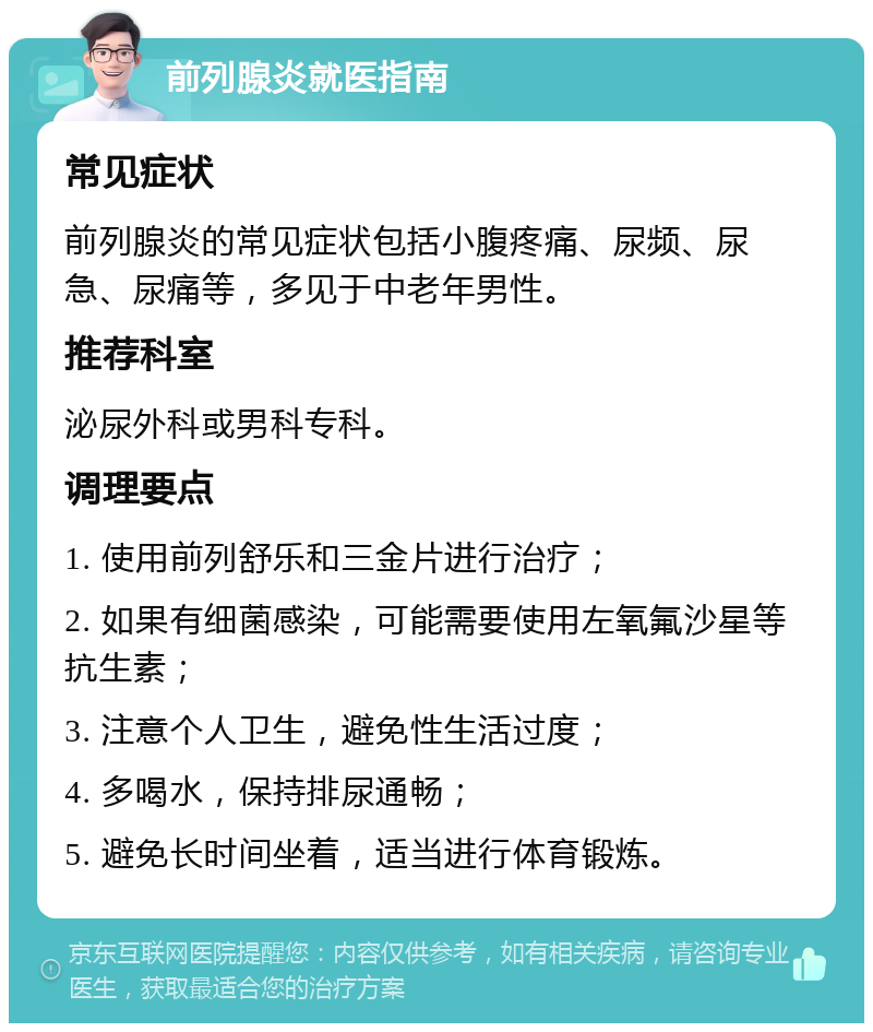 前列腺炎就医指南 常见症状 前列腺炎的常见症状包括小腹疼痛、尿频、尿急、尿痛等，多见于中老年男性。 推荐科室 泌尿外科或男科专科。 调理要点 1. 使用前列舒乐和三金片进行治疗； 2. 如果有细菌感染，可能需要使用左氧氟沙星等抗生素； 3. 注意个人卫生，避免性生活过度； 4. 多喝水，保持排尿通畅； 5. 避免长时间坐着，适当进行体育锻炼。