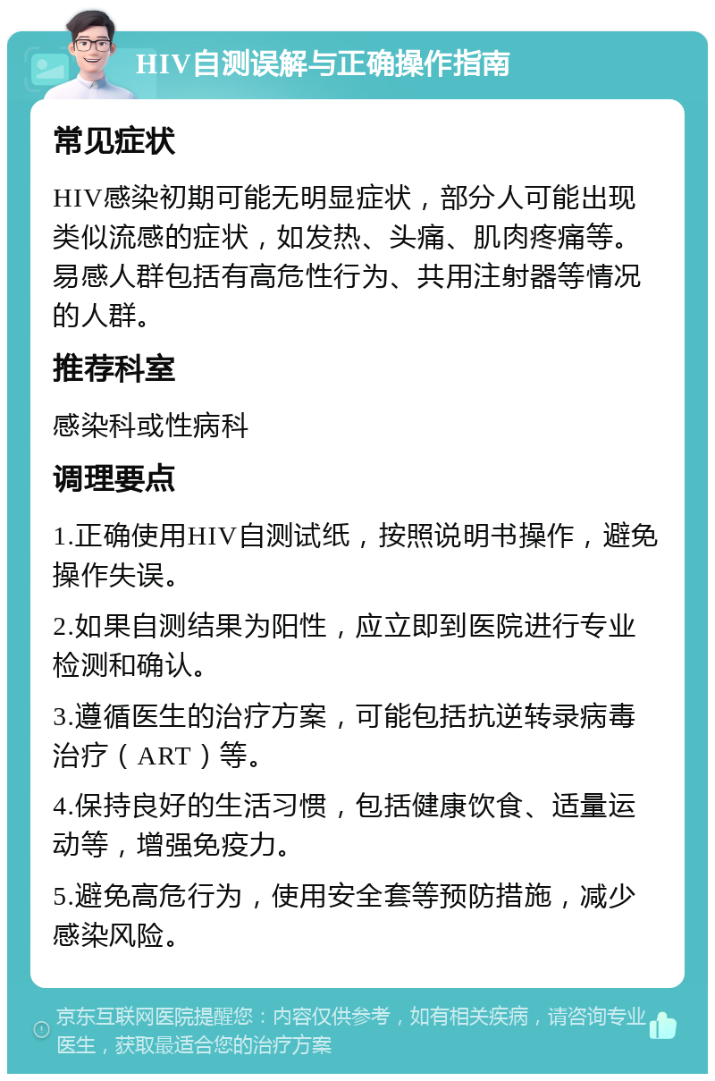 HIV自测误解与正确操作指南 常见症状 HIV感染初期可能无明显症状，部分人可能出现类似流感的症状，如发热、头痛、肌肉疼痛等。易感人群包括有高危性行为、共用注射器等情况的人群。 推荐科室 感染科或性病科 调理要点 1.正确使用HIV自测试纸，按照说明书操作，避免操作失误。 2.如果自测结果为阳性，应立即到医院进行专业检测和确认。 3.遵循医生的治疗方案，可能包括抗逆转录病毒治疗（ART）等。 4.保持良好的生活习惯，包括健康饮食、适量运动等，增强免疫力。 5.避免高危行为，使用安全套等预防措施，减少感染风险。