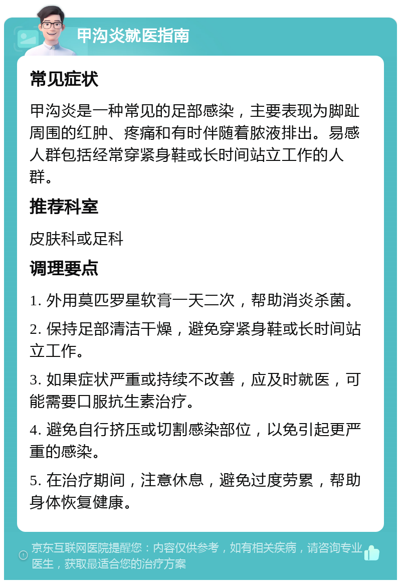 甲沟炎就医指南 常见症状 甲沟炎是一种常见的足部感染，主要表现为脚趾周围的红肿、疼痛和有时伴随着脓液排出。易感人群包括经常穿紧身鞋或长时间站立工作的人群。 推荐科室 皮肤科或足科 调理要点 1. 外用莫匹罗星软膏一天二次，帮助消炎杀菌。 2. 保持足部清洁干燥，避免穿紧身鞋或长时间站立工作。 3. 如果症状严重或持续不改善，应及时就医，可能需要口服抗生素治疗。 4. 避免自行挤压或切割感染部位，以免引起更严重的感染。 5. 在治疗期间，注意休息，避免过度劳累，帮助身体恢复健康。