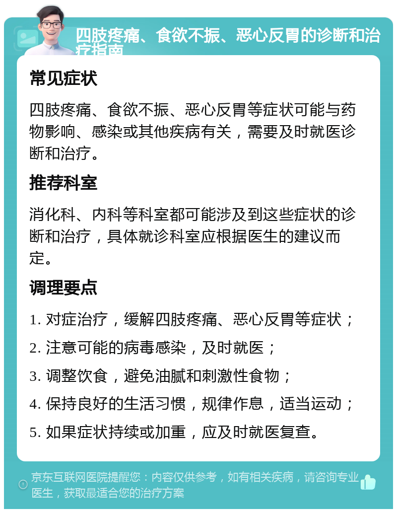 四肢疼痛、食欲不振、恶心反胃的诊断和治疗指南 常见症状 四肢疼痛、食欲不振、恶心反胃等症状可能与药物影响、感染或其他疾病有关，需要及时就医诊断和治疗。 推荐科室 消化科、内科等科室都可能涉及到这些症状的诊断和治疗，具体就诊科室应根据医生的建议而定。 调理要点 1. 对症治疗，缓解四肢疼痛、恶心反胃等症状； 2. 注意可能的病毒感染，及时就医； 3. 调整饮食，避免油腻和刺激性食物； 4. 保持良好的生活习惯，规律作息，适当运动； 5. 如果症状持续或加重，应及时就医复查。