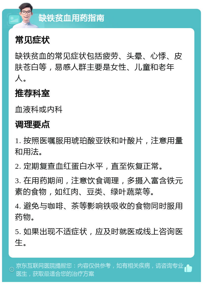 缺铁贫血用药指南 常见症状 缺铁贫血的常见症状包括疲劳、头晕、心悸、皮肤苍白等，易感人群主要是女性、儿童和老年人。 推荐科室 血液科或内科 调理要点 1. 按照医嘱服用琥珀酸亚铁和叶酸片，注意用量和用法。 2. 定期复查血红蛋白水平，直至恢复正常。 3. 在用药期间，注意饮食调理，多摄入富含铁元素的食物，如红肉、豆类、绿叶蔬菜等。 4. 避免与咖啡、茶等影响铁吸收的食物同时服用药物。 5. 如果出现不适症状，应及时就医或线上咨询医生。