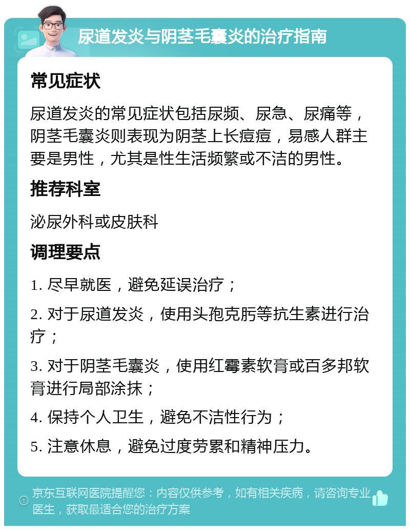 尿道发炎与阴茎毛囊炎的治疗指南 常见症状 尿道发炎的常见症状包括尿频、尿急、尿痛等，阴茎毛囊炎则表现为阴茎上长痘痘，易感人群主要是男性，尤其是性生活频繁或不洁的男性。 推荐科室 泌尿外科或皮肤科 调理要点 1. 尽早就医，避免延误治疗； 2. 对于尿道发炎，使用头孢克肟等抗生素进行治疗； 3. 对于阴茎毛囊炎，使用红霉素软膏或百多邦软膏进行局部涂抹； 4. 保持个人卫生，避免不洁性行为； 5. 注意休息，避免过度劳累和精神压力。