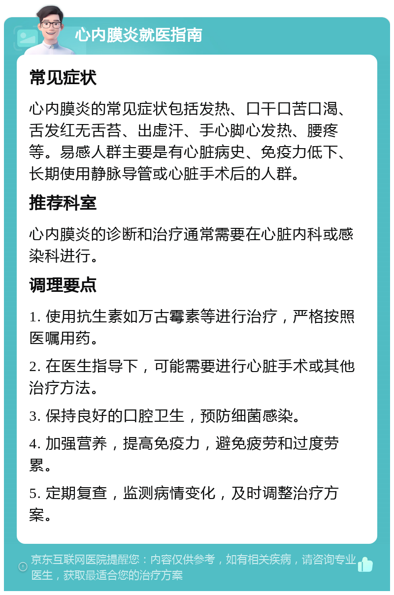 心内膜炎就医指南 常见症状 心内膜炎的常见症状包括发热、口干口苦口渴、舌发红无舌苔、出虚汗、手心脚心发热、腰疼等。易感人群主要是有心脏病史、免疫力低下、长期使用静脉导管或心脏手术后的人群。 推荐科室 心内膜炎的诊断和治疗通常需要在心脏内科或感染科进行。 调理要点 1. 使用抗生素如万古霉素等进行治疗，严格按照医嘱用药。 2. 在医生指导下，可能需要进行心脏手术或其他治疗方法。 3. 保持良好的口腔卫生，预防细菌感染。 4. 加强营养，提高免疫力，避免疲劳和过度劳累。 5. 定期复查，监测病情变化，及时调整治疗方案。