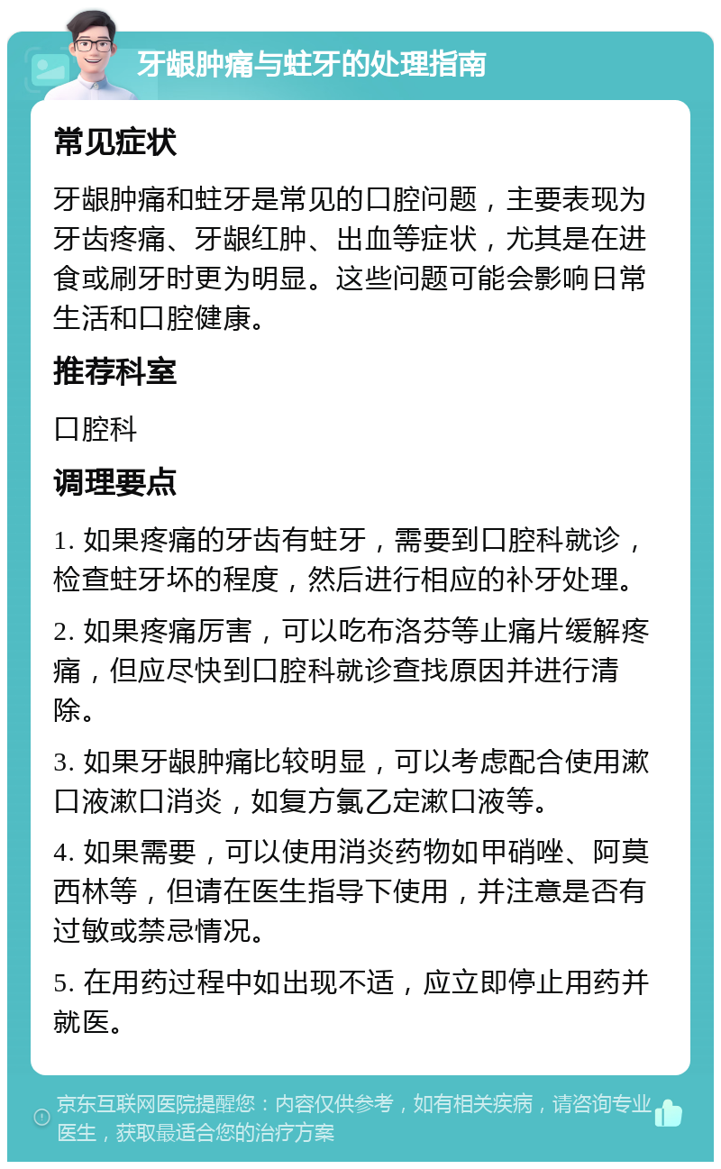 牙龈肿痛与蛀牙的处理指南 常见症状 牙龈肿痛和蛀牙是常见的口腔问题，主要表现为牙齿疼痛、牙龈红肿、出血等症状，尤其是在进食或刷牙时更为明显。这些问题可能会影响日常生活和口腔健康。 推荐科室 口腔科 调理要点 1. 如果疼痛的牙齿有蛀牙，需要到口腔科就诊，检查蛀牙坏的程度，然后进行相应的补牙处理。 2. 如果疼痛厉害，可以吃布洛芬等止痛片缓解疼痛，但应尽快到口腔科就诊查找原因并进行清除。 3. 如果牙龈肿痛比较明显，可以考虑配合使用漱口液漱口消炎，如复方氯乙定漱口液等。 4. 如果需要，可以使用消炎药物如甲硝唑、阿莫西林等，但请在医生指导下使用，并注意是否有过敏或禁忌情况。 5. 在用药过程中如出现不适，应立即停止用药并就医。