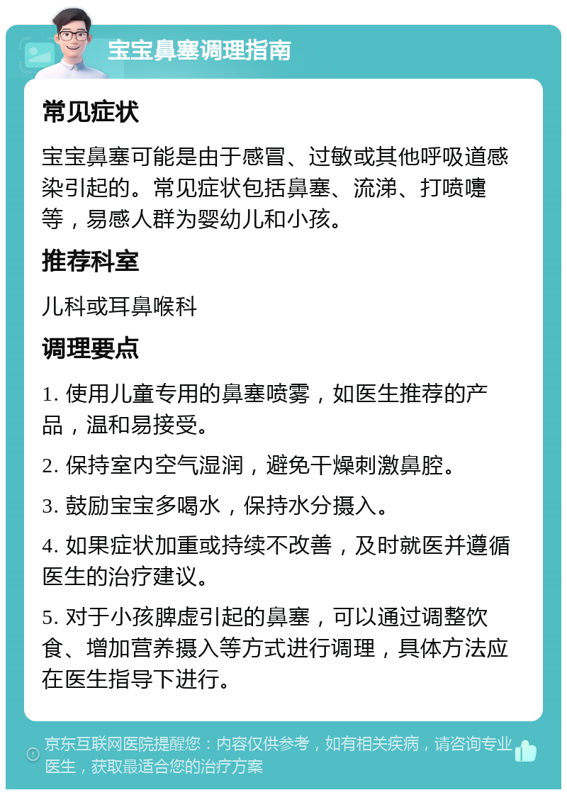 宝宝鼻塞调理指南 常见症状 宝宝鼻塞可能是由于感冒、过敏或其他呼吸道感染引起的。常见症状包括鼻塞、流涕、打喷嚏等，易感人群为婴幼儿和小孩。 推荐科室 儿科或耳鼻喉科 调理要点 1. 使用儿童专用的鼻塞喷雾，如医生推荐的产品，温和易接受。 2. 保持室内空气湿润，避免干燥刺激鼻腔。 3. 鼓励宝宝多喝水，保持水分摄入。 4. 如果症状加重或持续不改善，及时就医并遵循医生的治疗建议。 5. 对于小孩脾虚引起的鼻塞，可以通过调整饮食、增加营养摄入等方式进行调理，具体方法应在医生指导下进行。