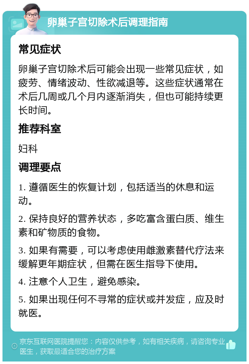 卵巢子宫切除术后调理指南 常见症状 卵巢子宫切除术后可能会出现一些常见症状，如疲劳、情绪波动、性欲减退等。这些症状通常在术后几周或几个月内逐渐消失，但也可能持续更长时间。 推荐科室 妇科 调理要点 1. 遵循医生的恢复计划，包括适当的休息和运动。 2. 保持良好的营养状态，多吃富含蛋白质、维生素和矿物质的食物。 3. 如果有需要，可以考虑使用雌激素替代疗法来缓解更年期症状，但需在医生指导下使用。 4. 注意个人卫生，避免感染。 5. 如果出现任何不寻常的症状或并发症，应及时就医。