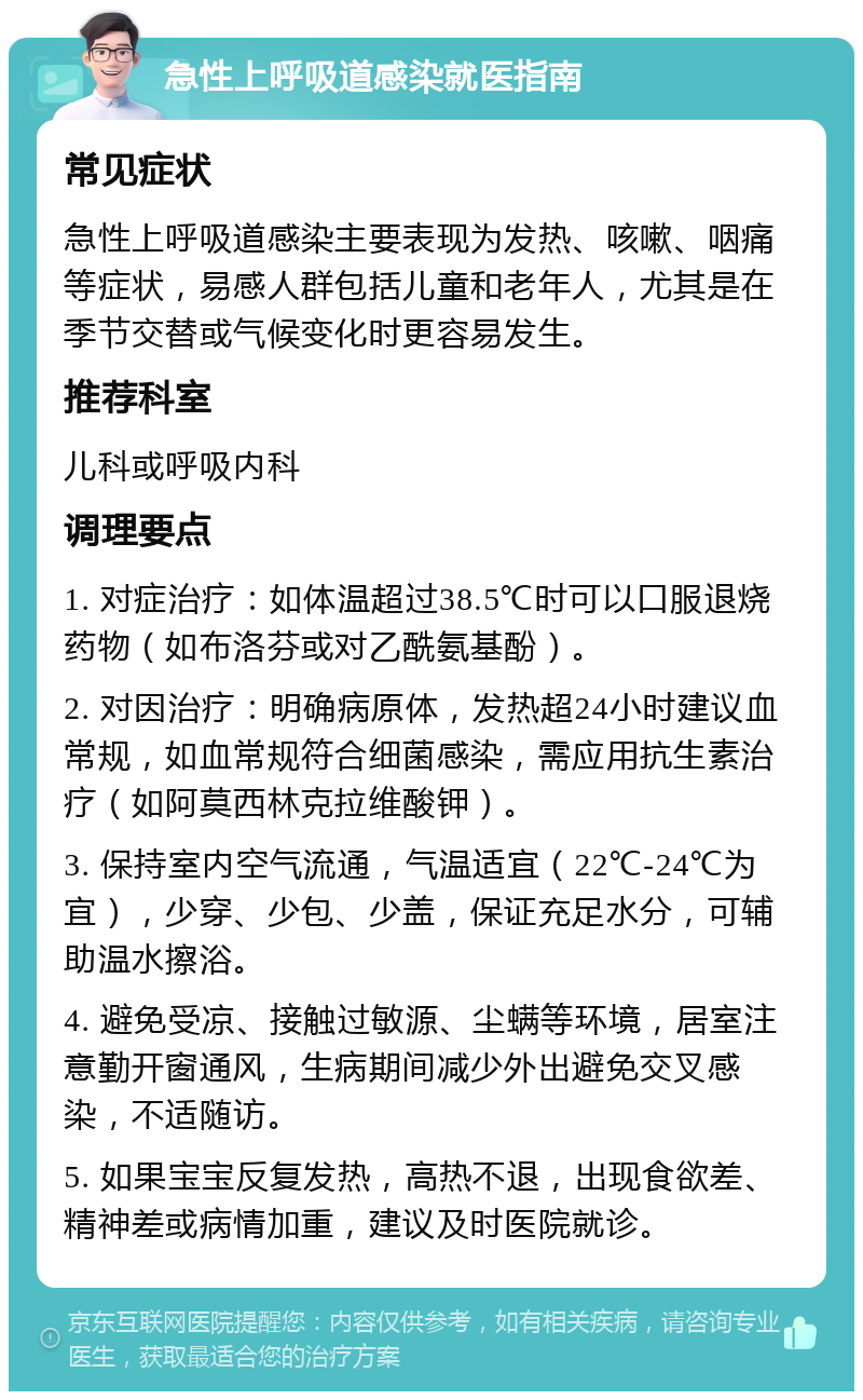 急性上呼吸道感染就医指南 常见症状 急性上呼吸道感染主要表现为发热、咳嗽、咽痛等症状，易感人群包括儿童和老年人，尤其是在季节交替或气候变化时更容易发生。 推荐科室 儿科或呼吸内科 调理要点 1. 对症治疗：如体温超过38.5℃时可以口服退烧药物（如布洛芬或对乙酰氨基酚）。 2. 对因治疗：明确病原体，发热超24小时建议血常规，如血常规符合细菌感染，需应用抗生素治疗（如阿莫西林克拉维酸钾）。 3. 保持室内空气流通，气温适宜（22℃-24℃为宜），少穿、少包、少盖，保证充足水分，可辅助温水擦浴。 4. 避免受凉、接触过敏源、尘螨等环境，居室注意勤开窗通风，生病期间减少外出避免交叉感染，不适随访。 5. 如果宝宝反复发热，高热不退，出现食欲差、精神差或病情加重，建议及时医院就诊。