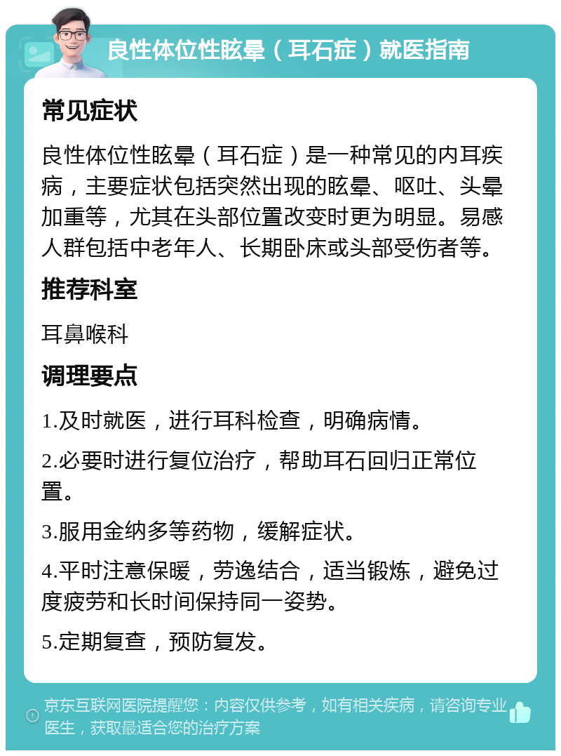 良性体位性眩晕（耳石症）就医指南 常见症状 良性体位性眩晕（耳石症）是一种常见的内耳疾病，主要症状包括突然出现的眩晕、呕吐、头晕加重等，尤其在头部位置改变时更为明显。易感人群包括中老年人、长期卧床或头部受伤者等。 推荐科室 耳鼻喉科 调理要点 1.及时就医，进行耳科检查，明确病情。 2.必要时进行复位治疗，帮助耳石回归正常位置。 3.服用金纳多等药物，缓解症状。 4.平时注意保暖，劳逸结合，适当锻炼，避免过度疲劳和长时间保持同一姿势。 5.定期复查，预防复发。