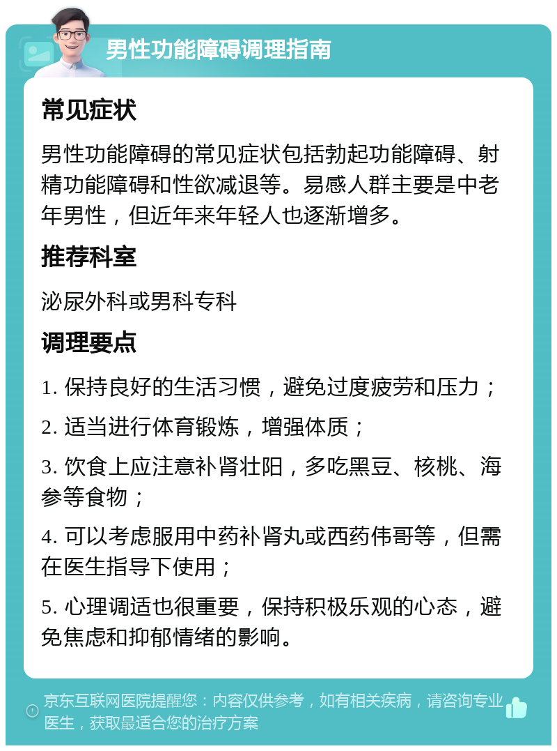 男性功能障碍调理指南 常见症状 男性功能障碍的常见症状包括勃起功能障碍、射精功能障碍和性欲减退等。易感人群主要是中老年男性，但近年来年轻人也逐渐增多。 推荐科室 泌尿外科或男科专科 调理要点 1. 保持良好的生活习惯，避免过度疲劳和压力； 2. 适当进行体育锻炼，增强体质； 3. 饮食上应注意补肾壮阳，多吃黑豆、核桃、海参等食物； 4. 可以考虑服用中药补肾丸或西药伟哥等，但需在医生指导下使用； 5. 心理调适也很重要，保持积极乐观的心态，避免焦虑和抑郁情绪的影响。