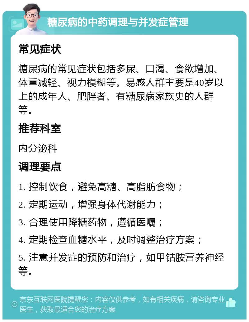 糖尿病的中药调理与并发症管理 常见症状 糖尿病的常见症状包括多尿、口渴、食欲增加、体重减轻、视力模糊等。易感人群主要是40岁以上的成年人、肥胖者、有糖尿病家族史的人群等。 推荐科室 内分泌科 调理要点 1. 控制饮食，避免高糖、高脂肪食物； 2. 定期运动，增强身体代谢能力； 3. 合理使用降糖药物，遵循医嘱； 4. 定期检查血糖水平，及时调整治疗方案； 5. 注意并发症的预防和治疗，如甲钴胺营养神经等。