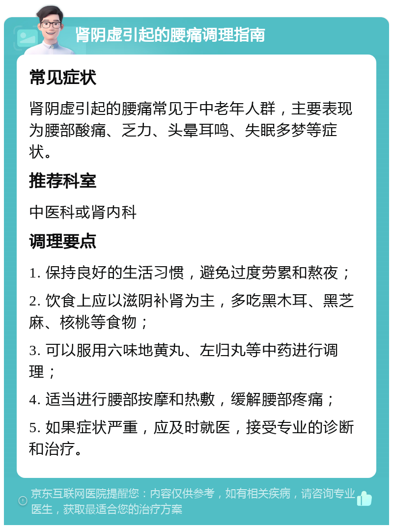 肾阴虚引起的腰痛调理指南 常见症状 肾阴虚引起的腰痛常见于中老年人群，主要表现为腰部酸痛、乏力、头晕耳鸣、失眠多梦等症状。 推荐科室 中医科或肾内科 调理要点 1. 保持良好的生活习惯，避免过度劳累和熬夜； 2. 饮食上应以滋阴补肾为主，多吃黑木耳、黑芝麻、核桃等食物； 3. 可以服用六味地黄丸、左归丸等中药进行调理； 4. 适当进行腰部按摩和热敷，缓解腰部疼痛； 5. 如果症状严重，应及时就医，接受专业的诊断和治疗。