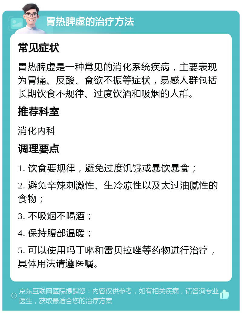 胃热脾虚的治疗方法 常见症状 胃热脾虚是一种常见的消化系统疾病，主要表现为胃痛、反酸、食欲不振等症状，易感人群包括长期饮食不规律、过度饮酒和吸烟的人群。 推荐科室 消化内科 调理要点 1. 饮食要规律，避免过度饥饿或暴饮暴食； 2. 避免辛辣刺激性、生冷凉性以及太过油腻性的食物； 3. 不吸烟不喝酒； 4. 保持腹部温暖； 5. 可以使用吗丁啉和雷贝拉唑等药物进行治疗，具体用法请遵医嘱。