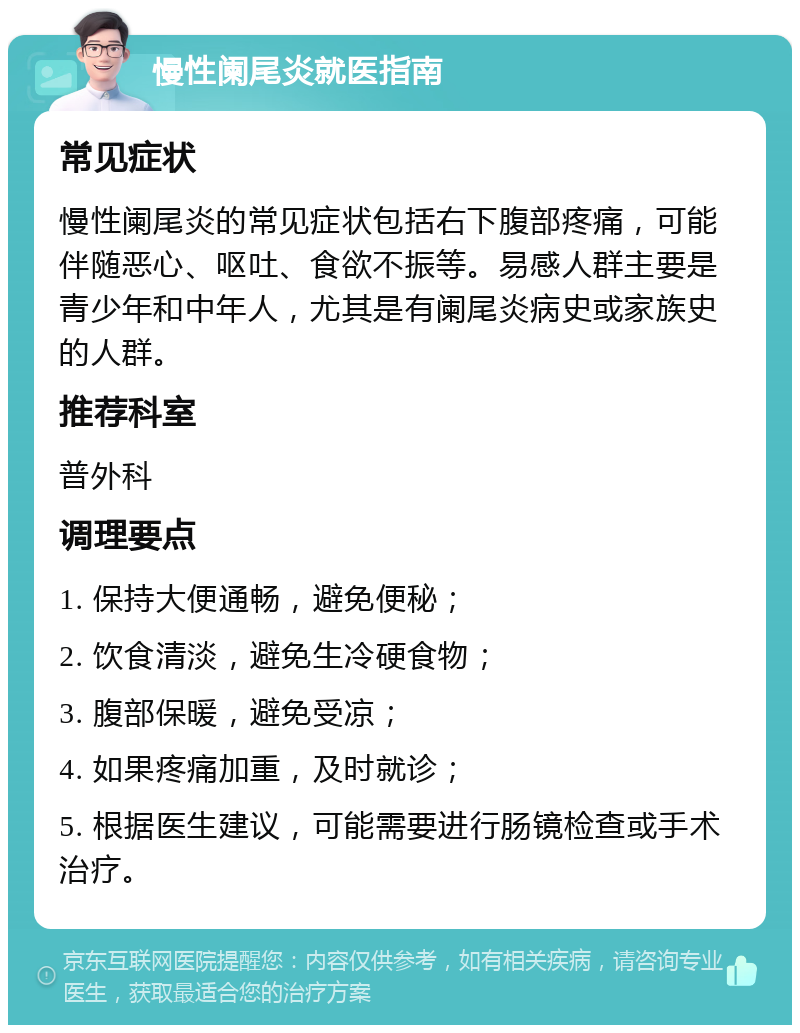 慢性阑尾炎就医指南 常见症状 慢性阑尾炎的常见症状包括右下腹部疼痛，可能伴随恶心、呕吐、食欲不振等。易感人群主要是青少年和中年人，尤其是有阑尾炎病史或家族史的人群。 推荐科室 普外科 调理要点 1. 保持大便通畅，避免便秘； 2. 饮食清淡，避免生冷硬食物； 3. 腹部保暖，避免受凉； 4. 如果疼痛加重，及时就诊； 5. 根据医生建议，可能需要进行肠镜检查或手术治疗。