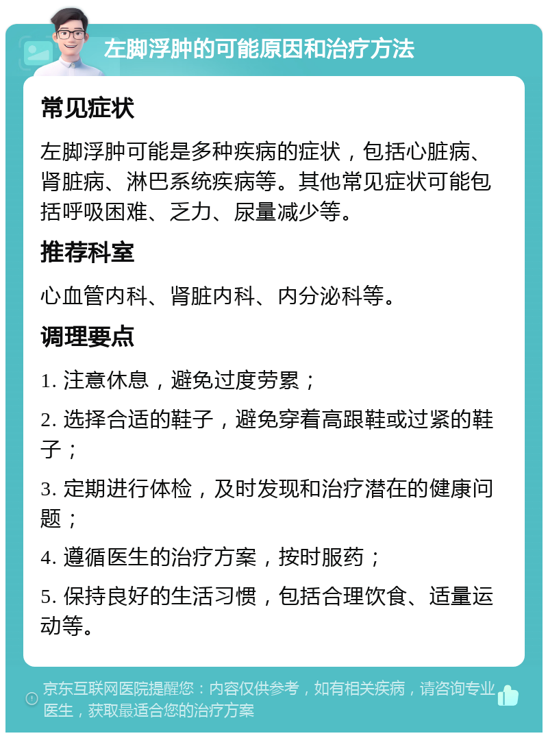 左脚浮肿的可能原因和治疗方法 常见症状 左脚浮肿可能是多种疾病的症状，包括心脏病、肾脏病、淋巴系统疾病等。其他常见症状可能包括呼吸困难、乏力、尿量减少等。 推荐科室 心血管内科、肾脏内科、内分泌科等。 调理要点 1. 注意休息，避免过度劳累； 2. 选择合适的鞋子，避免穿着高跟鞋或过紧的鞋子； 3. 定期进行体检，及时发现和治疗潜在的健康问题； 4. 遵循医生的治疗方案，按时服药； 5. 保持良好的生活习惯，包括合理饮食、适量运动等。