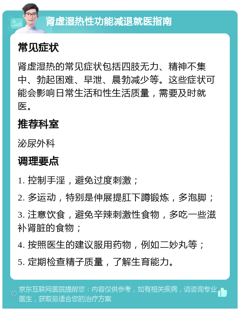 肾虚湿热性功能减退就医指南 常见症状 肾虚湿热的常见症状包括四肢无力、精神不集中、勃起困难、早泄、晨勃减少等。这些症状可能会影响日常生活和性生活质量，需要及时就医。 推荐科室 泌尿外科 调理要点 1. 控制手淫，避免过度刺激； 2. 多运动，特别是伸展提肛下蹲锻炼，多泡脚； 3. 注意饮食，避免辛辣刺激性食物，多吃一些滋补肾脏的食物； 4. 按照医生的建议服用药物，例如二妙丸等； 5. 定期检查精子质量，了解生育能力。