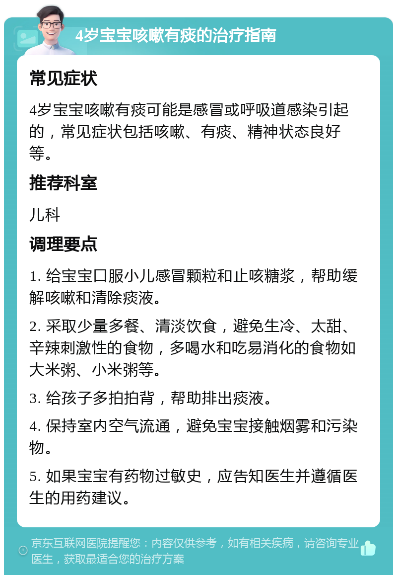 4岁宝宝咳嗽有痰的治疗指南 常见症状 4岁宝宝咳嗽有痰可能是感冒或呼吸道感染引起的，常见症状包括咳嗽、有痰、精神状态良好等。 推荐科室 儿科 调理要点 1. 给宝宝口服小儿感冒颗粒和止咳糖浆，帮助缓解咳嗽和清除痰液。 2. 采取少量多餐、清淡饮食，避免生冷、太甜、辛辣刺激性的食物，多喝水和吃易消化的食物如大米粥、小米粥等。 3. 给孩子多拍拍背，帮助排出痰液。 4. 保持室内空气流通，避免宝宝接触烟雾和污染物。 5. 如果宝宝有药物过敏史，应告知医生并遵循医生的用药建议。