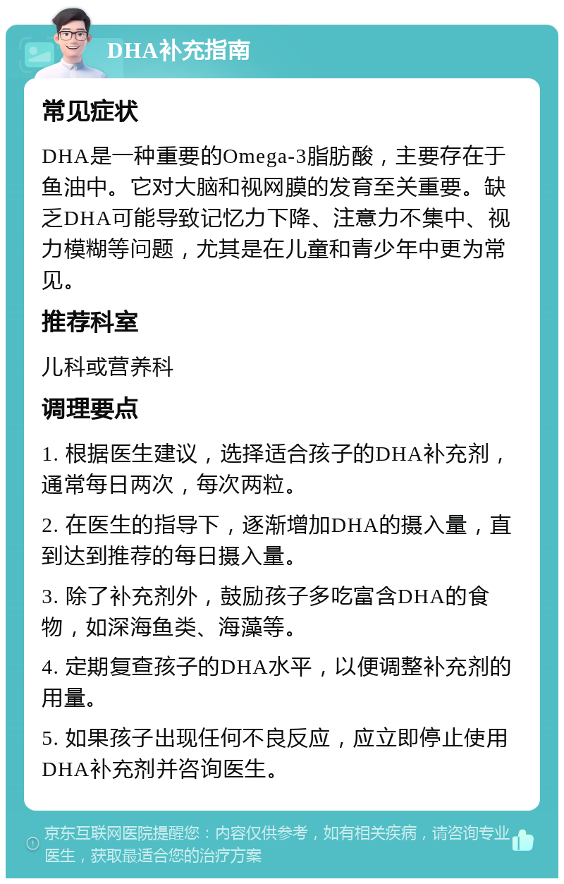 DHA补充指南 常见症状 DHA是一种重要的Omega-3脂肪酸，主要存在于鱼油中。它对大脑和视网膜的发育至关重要。缺乏DHA可能导致记忆力下降、注意力不集中、视力模糊等问题，尤其是在儿童和青少年中更为常见。 推荐科室 儿科或营养科 调理要点 1. 根据医生建议，选择适合孩子的DHA补充剂，通常每日两次，每次两粒。 2. 在医生的指导下，逐渐增加DHA的摄入量，直到达到推荐的每日摄入量。 3. 除了补充剂外，鼓励孩子多吃富含DHA的食物，如深海鱼类、海藻等。 4. 定期复查孩子的DHA水平，以便调整补充剂的用量。 5. 如果孩子出现任何不良反应，应立即停止使用DHA补充剂并咨询医生。