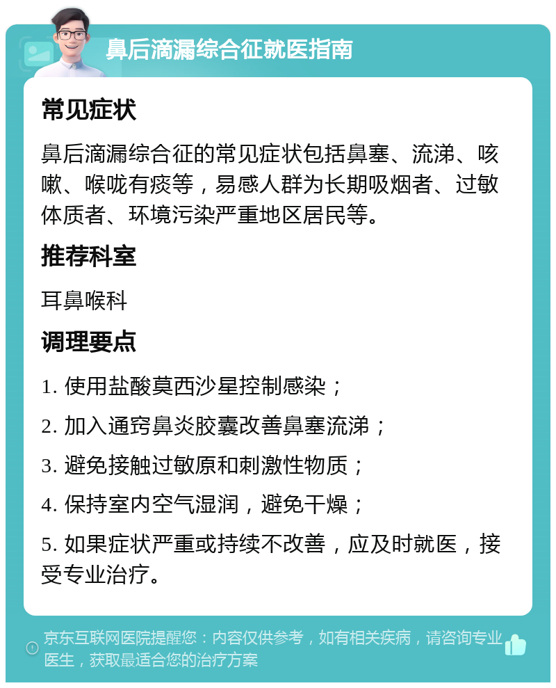 鼻后滴漏综合征就医指南 常见症状 鼻后滴漏综合征的常见症状包括鼻塞、流涕、咳嗽、喉咙有痰等，易感人群为长期吸烟者、过敏体质者、环境污染严重地区居民等。 推荐科室 耳鼻喉科 调理要点 1. 使用盐酸莫西沙星控制感染； 2. 加入通窍鼻炎胶囊改善鼻塞流涕； 3. 避免接触过敏原和刺激性物质； 4. 保持室内空气湿润，避免干燥； 5. 如果症状严重或持续不改善，应及时就医，接受专业治疗。