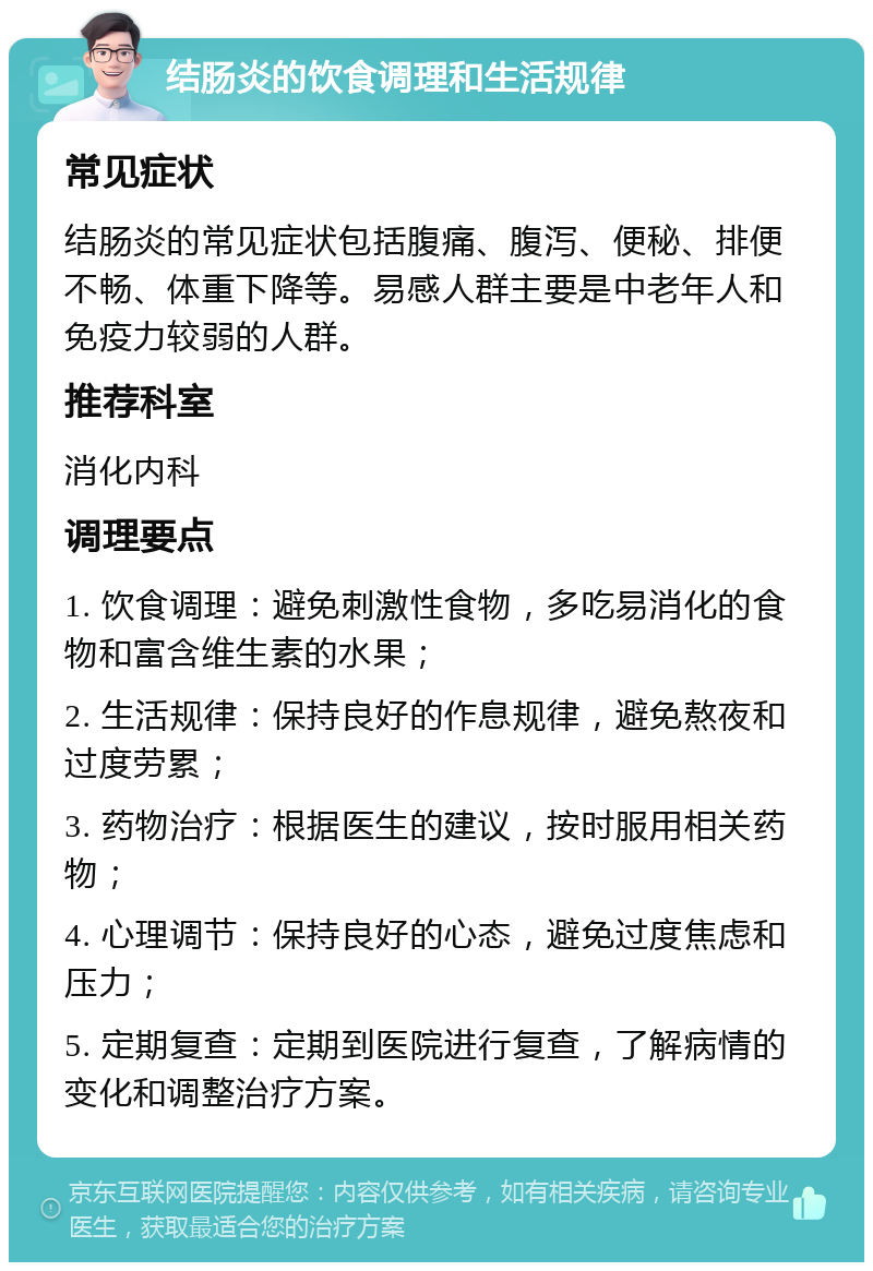 结肠炎的饮食调理和生活规律 常见症状 结肠炎的常见症状包括腹痛、腹泻、便秘、排便不畅、体重下降等。易感人群主要是中老年人和免疫力较弱的人群。 推荐科室 消化内科 调理要点 1. 饮食调理：避免刺激性食物，多吃易消化的食物和富含维生素的水果； 2. 生活规律：保持良好的作息规律，避免熬夜和过度劳累； 3. 药物治疗：根据医生的建议，按时服用相关药物； 4. 心理调节：保持良好的心态，避免过度焦虑和压力； 5. 定期复查：定期到医院进行复查，了解病情的变化和调整治疗方案。