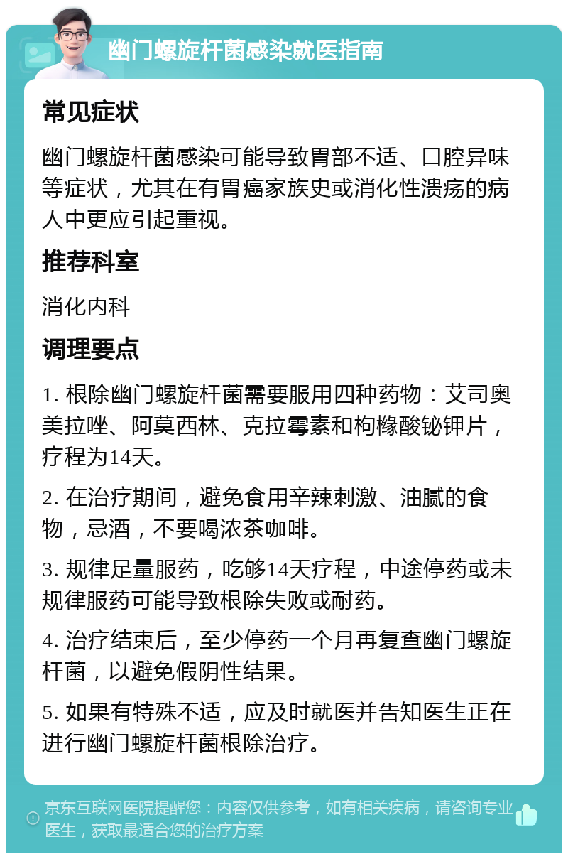 幽门螺旋杆菌感染就医指南 常见症状 幽门螺旋杆菌感染可能导致胃部不适、口腔异味等症状，尤其在有胃癌家族史或消化性溃疡的病人中更应引起重视。 推荐科室 消化内科 调理要点 1. 根除幽门螺旋杆菌需要服用四种药物：艾司奥美拉唑、阿莫西林、克拉霉素和枸橼酸铋钾片，疗程为14天。 2. 在治疗期间，避免食用辛辣刺激、油腻的食物，忌酒，不要喝浓茶咖啡。 3. 规律足量服药，吃够14天疗程，中途停药或未规律服药可能导致根除失败或耐药。 4. 治疗结束后，至少停药一个月再复查幽门螺旋杆菌，以避免假阴性结果。 5. 如果有特殊不适，应及时就医并告知医生正在进行幽门螺旋杆菌根除治疗。