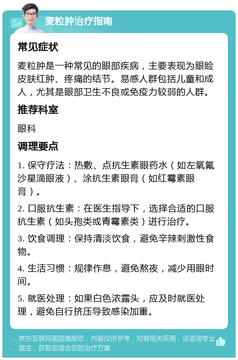 麦粒肿治疗指南 常见症状 麦粒肿是一种常见的眼部疾病，主要表现为眼睑皮肤红肿、疼痛的结节。易感人群包括儿童和成人，尤其是眼部卫生不良或免疫力较弱的人群。 推荐科室 眼科 调理要点 1. 保守疗法：热敷、点抗生素眼药水（如左氧氟沙星滴眼液）、涂抗生素眼膏（如红霉素眼膏）。 2. 口服抗生素：在医生指导下，选择合适的口服抗生素（如头孢类或青霉素类）进行治疗。 3. 饮食调理：保持清淡饮食，避免辛辣刺激性食物。 4. 生活习惯：规律作息，避免熬夜，减少用眼时间。 5. 就医处理：如果白色浓露头，应及时就医处理，避免自行挤压导致感染加重。