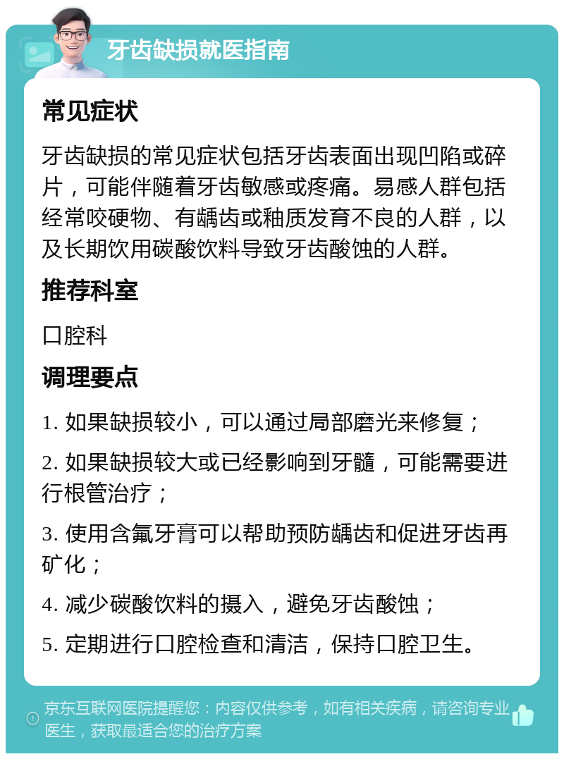 牙齿缺损就医指南 常见症状 牙齿缺损的常见症状包括牙齿表面出现凹陷或碎片，可能伴随着牙齿敏感或疼痛。易感人群包括经常咬硬物、有龋齿或釉质发育不良的人群，以及长期饮用碳酸饮料导致牙齿酸蚀的人群。 推荐科室 口腔科 调理要点 1. 如果缺损较小，可以通过局部磨光来修复； 2. 如果缺损较大或已经影响到牙髓，可能需要进行根管治疗； 3. 使用含氟牙膏可以帮助预防龋齿和促进牙齿再矿化； 4. 减少碳酸饮料的摄入，避免牙齿酸蚀； 5. 定期进行口腔检查和清洁，保持口腔卫生。