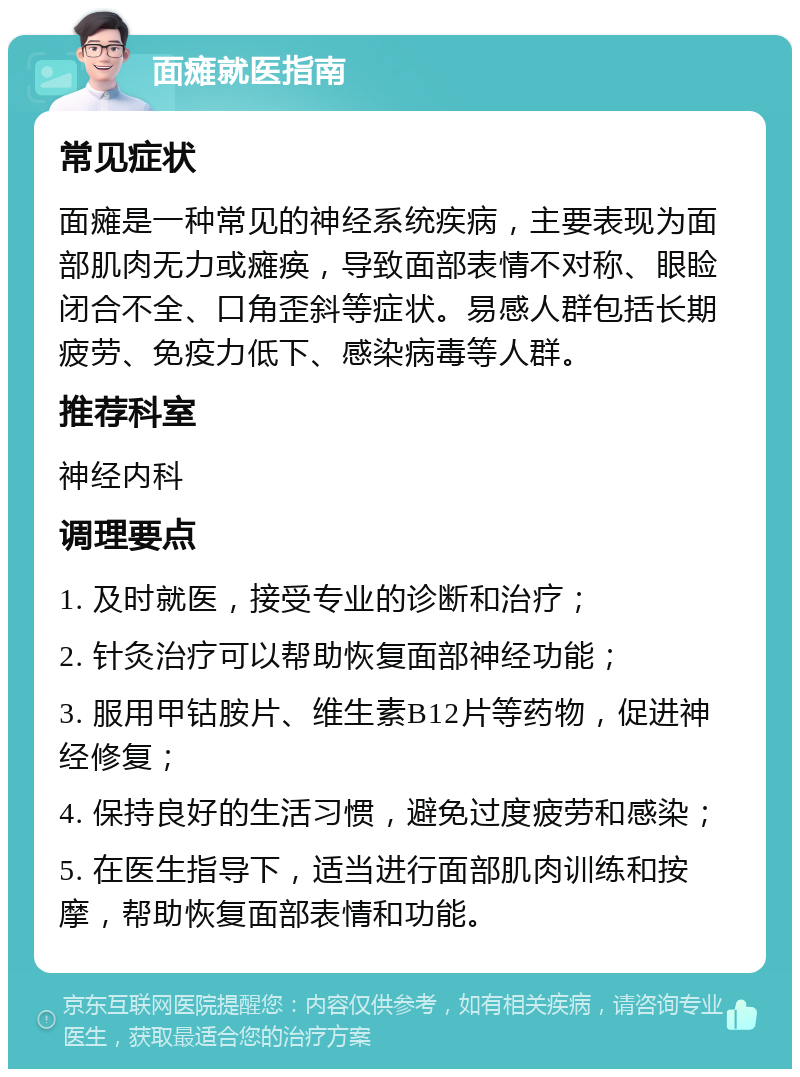 面瘫就医指南 常见症状 面瘫是一种常见的神经系统疾病，主要表现为面部肌肉无力或瘫痪，导致面部表情不对称、眼睑闭合不全、口角歪斜等症状。易感人群包括长期疲劳、免疫力低下、感染病毒等人群。 推荐科室 神经内科 调理要点 1. 及时就医，接受专业的诊断和治疗； 2. 针灸治疗可以帮助恢复面部神经功能； 3. 服用甲钴胺片、维生素B12片等药物，促进神经修复； 4. 保持良好的生活习惯，避免过度疲劳和感染； 5. 在医生指导下，适当进行面部肌肉训练和按摩，帮助恢复面部表情和功能。