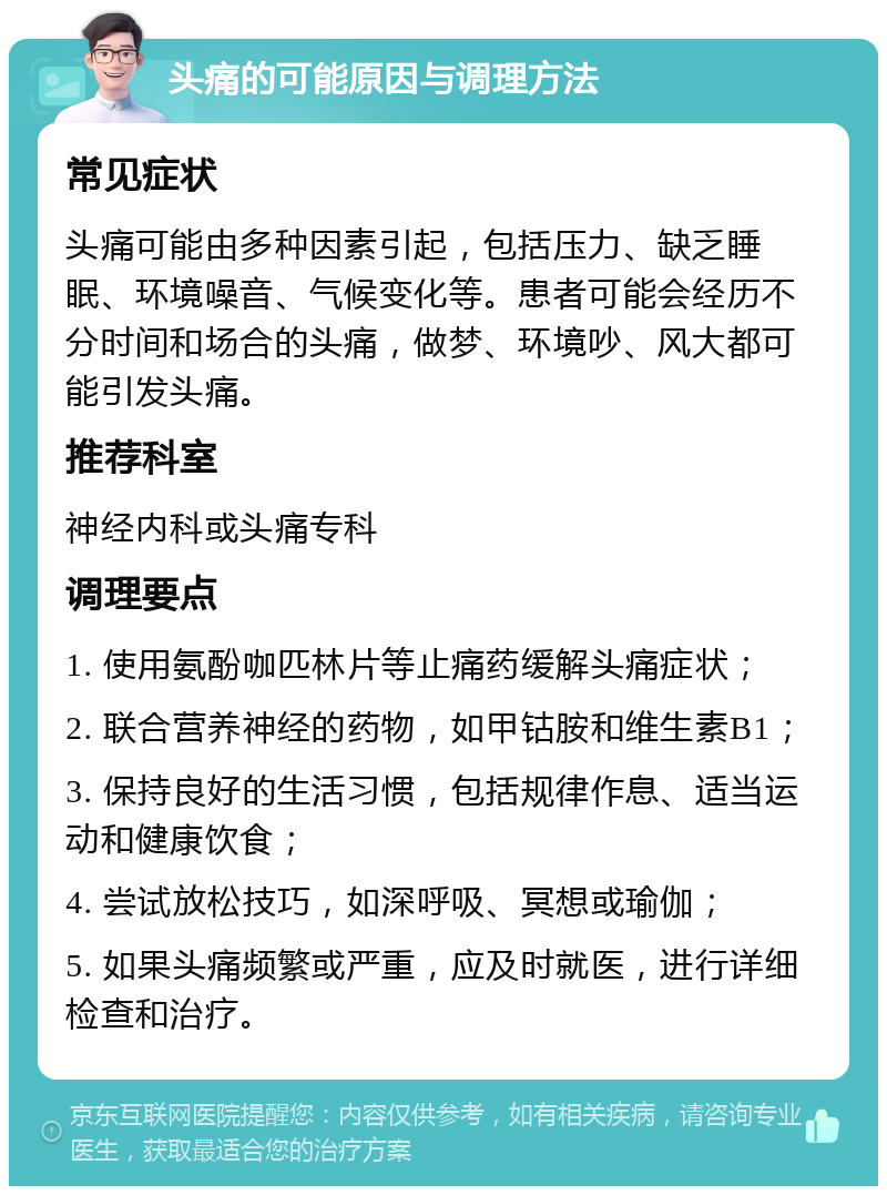 头痛的可能原因与调理方法 常见症状 头痛可能由多种因素引起，包括压力、缺乏睡眠、环境噪音、气候变化等。患者可能会经历不分时间和场合的头痛，做梦、环境吵、风大都可能引发头痛。 推荐科室 神经内科或头痛专科 调理要点 1. 使用氨酚咖匹林片等止痛药缓解头痛症状； 2. 联合营养神经的药物，如甲钴胺和维生素B1； 3. 保持良好的生活习惯，包括规律作息、适当运动和健康饮食； 4. 尝试放松技巧，如深呼吸、冥想或瑜伽； 5. 如果头痛频繁或严重，应及时就医，进行详细检查和治疗。