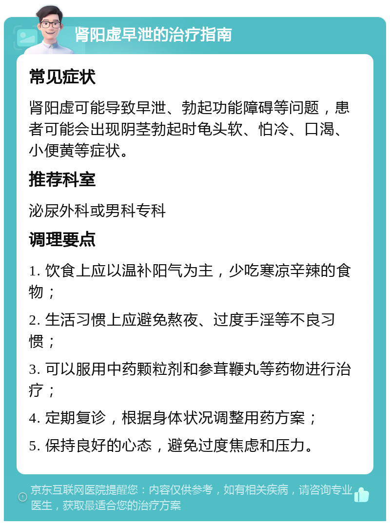 肾阳虚早泄的治疗指南 常见症状 肾阳虚可能导致早泄、勃起功能障碍等问题，患者可能会出现阴茎勃起时龟头软、怕冷、口渴、小便黄等症状。 推荐科室 泌尿外科或男科专科 调理要点 1. 饮食上应以温补阳气为主，少吃寒凉辛辣的食物； 2. 生活习惯上应避免熬夜、过度手淫等不良习惯； 3. 可以服用中药颗粒剂和参茸鞭丸等药物进行治疗； 4. 定期复诊，根据身体状况调整用药方案； 5. 保持良好的心态，避免过度焦虑和压力。