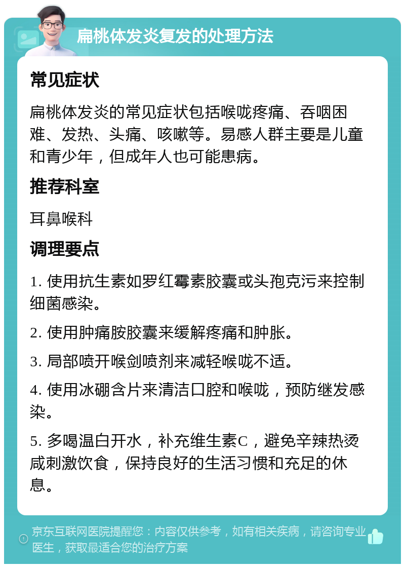 扁桃体发炎复发的处理方法 常见症状 扁桃体发炎的常见症状包括喉咙疼痛、吞咽困难、发热、头痛、咳嗽等。易感人群主要是儿童和青少年，但成年人也可能患病。 推荐科室 耳鼻喉科 调理要点 1. 使用抗生素如罗红霉素胶囊或头孢克污来控制细菌感染。 2. 使用肿痛胺胶囊来缓解疼痛和肿胀。 3. 局部喷开喉剑喷剂来减轻喉咙不适。 4. 使用冰硼含片来清洁口腔和喉咙，预防继发感染。 5. 多喝温白开水，补充维生素C，避免辛辣热烫咸刺激饮食，保持良好的生活习惯和充足的休息。